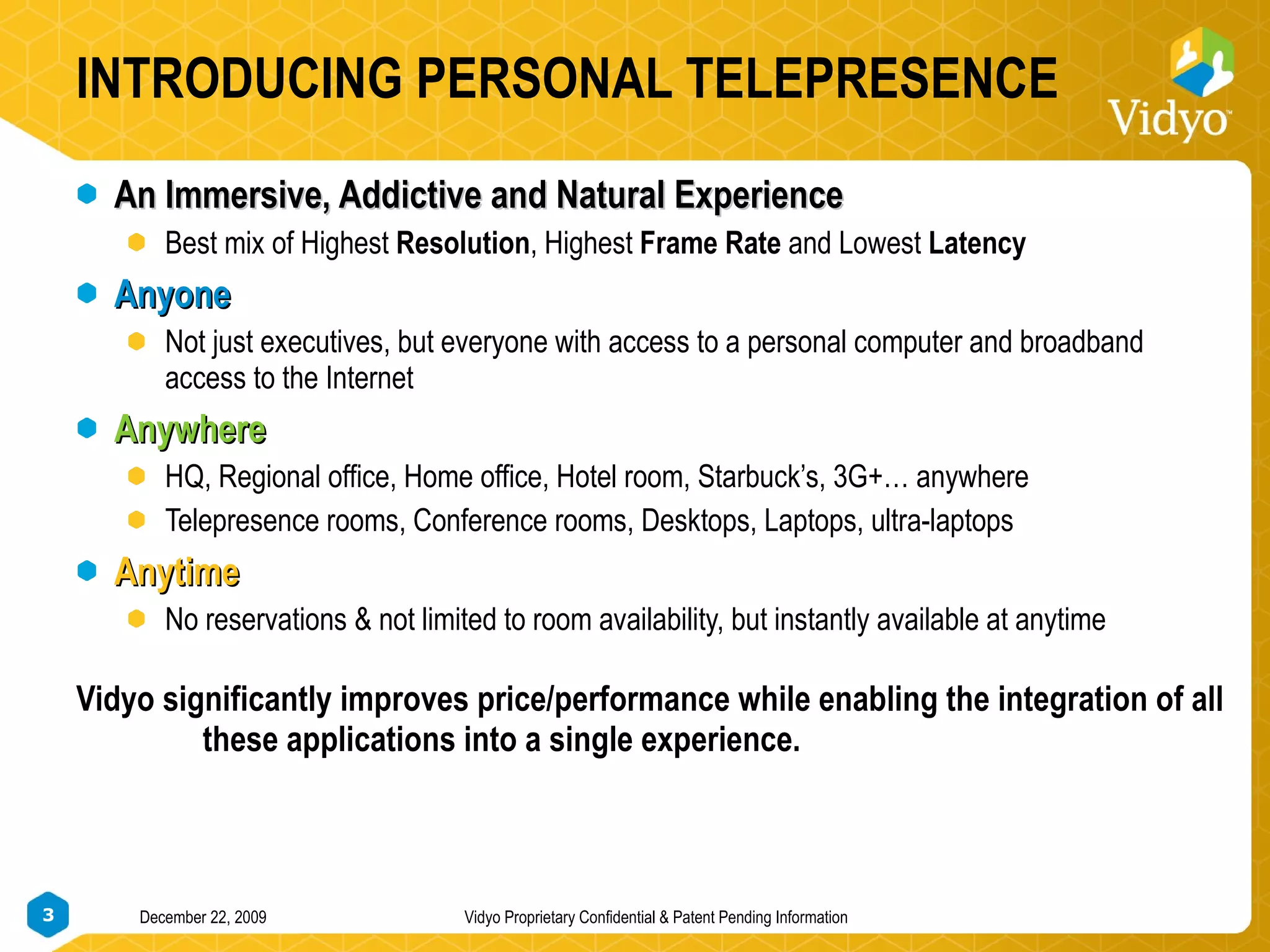 INTRODUCING PERSONAL TELEPRESENCE An Immersive, Addictive and Natural Experience Best mix of Highest  Resolution , Highest  Frame Rate  and Lowest  Latency Anyone Not just executives, but everyone with access to a personal computer and broadband access to the Internet Anywhere HQ, Regional office, Home office, Hotel room, Starbuck’s, 3G+… anywhere Telepresence rooms, Conference rooms, Desktops, Laptops, ultra-laptops Anytime No reservations & not limited to room availability, but instantly available at anytime Vidyo significantly improves price/performance while enabling the integration of all  these applications into a single experience. 