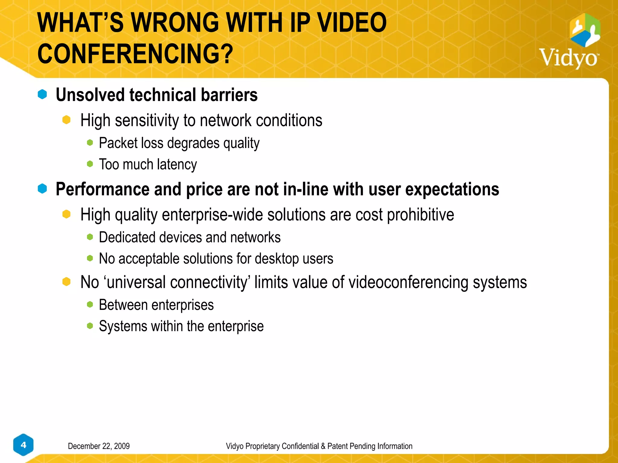 WHAT’S WRONG WITH IP VIDEO CONFERENCING? Unsolved technical barriers  High sensitivity to network conditions Packet loss degrades quality Too much latency Performance and price are not in-line with user expectations High quality enterprise-wide solutions are cost prohibitive Dedicated devices and networks No acceptable solutions for desktop users  No ‘universal connectivity’ limits value of videoconferencing systems Between enterprises Systems within the enterprise 