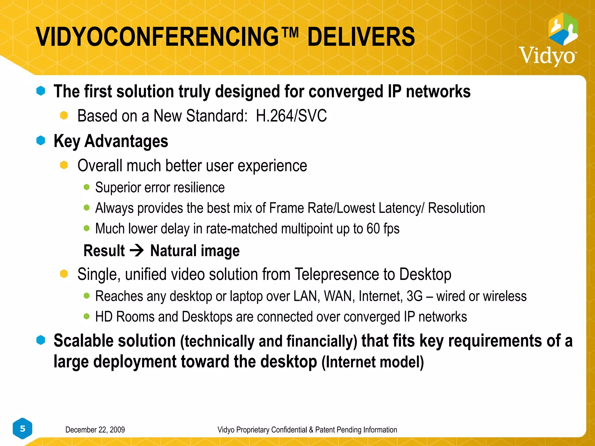 VIDYOCONFERENCING™ DELIVERS The first solution truly designed for converged IP networks Based on a New Standard:  H.264/SVC Key Advantages Overall much better user experience Superior error resilience Always provides the best mix of Frame Rate/Lowest Latency/ Resolution Much lower delay in rate-matched multipoint up to 60 fps Result    Natural image Single, unified video solution from Telepresence to Desktop Reaches any desktop or laptop over LAN, WAN, Internet, 3G – wired or wireless HD Rooms and Desktops are connected over converged IP networks Scalable solution  (technically and financially)  that fits key requirements of a large deployment toward the desktop  (Internet model) 