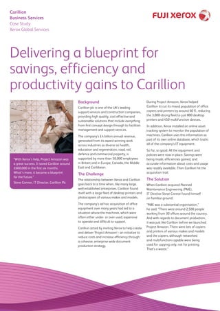 Delivering a blueprint for
savings, efficiency and
productivity gains to Carillion
Background
Carillion plc is one of the UK’s leading
support services and construction companies,
providing high quality, cost effective and
sustainable solutions that include everything
from first concept design through to facilities
management and support services.
The company’s £4 billion annual revenue,
generated from its award-winning work
across industries as diverse as health,
education and regeneration, road, rail,
defence and commercial property, is
supported by more than 50,000 employees
in Britain and in Europe, Canada, the Middle
East and Caribbean.
The Challenge
The relationship between Xerox and Carillion
goes back to a time when, like many large,
well-established enterprises, Carillion found
itself with a large fleet of desktop printers and
photocopiers of various makes and models.
The company’s ad hoc acquisition of office
equipment over many years had led to a
situation where the machines, which were
often either under- or over-used, expensive
to operate and difficult to support.
Carillion acted by inviting Xerox to help create
and deliver ‘Project Amazon’– an initiative to
reduce costs and increase efficiency through
a cohesive, enterprise-wide document
production strategy.
During Project Amazon, Xerox helped
Carillion to cut its mixed population of office
copiers and printers by around 60%, reducing
the 3,000-strong fleet to just 800 desktop
printers and 450 multifunction devices.
In addition, Xerox installed an online asset
tracking system to monitor the population of
machines. Carillion uses this information as
part of its own online database, which tracks
all of the company’s IT equipment.
So far, so good. All the equipment and
policies were now in place. Savings were
being made, efficiencies gained, and
accurate information about costs and usage
was readily available. Then Carillion hit the
acquisition trail.
The Solution
When Carillion acquired Planned
Maintenance Engineering (PME),
IT Director Steve Connor found himself
on familiar ground.
“PME was a substantial organisation,”
he said. “There were around 2,500 people
working from 30 offices around the country.
And with regards to document production,
it was just like Carillion before we launched
Project Amazon. There were lots of copiers
and printers of various makes and models
and the copiers, although networked
and multifunction-capable were being
used for copying only, not for printing.
That’s a waste.”
Carillion
Business Services
Case Study
Xerox Global Services
“With Xerox’s help, Project Amazon was
a great success. It saved Carillion around
£600,000 in the first six months.
What’s more, it became a blueprint
for the future.”
Steve Connor, IT Director, Carillion Plc
 