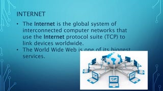 INTERNET
• The Internet is the global system of
interconnected computer networks that
use the Internet protocol suite (TCP) to
link devices worldwide.
• The World Wide Web is one of its biggest
services.
 