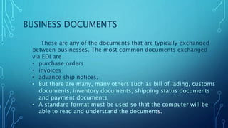 BUSINESS DOCUMENTS
These are any of the documents that are typically exchanged
between businesses. The most common documents exchanged
via EDI are
• purchase orders
• invoices
• advance ship notices.
• But there are many, many others such as bill of lading, customs
documents, inventory documents, shipping status documents
and payment documents.
• A standard format must be used so that the computer will be
able to read and understand the documents.
 