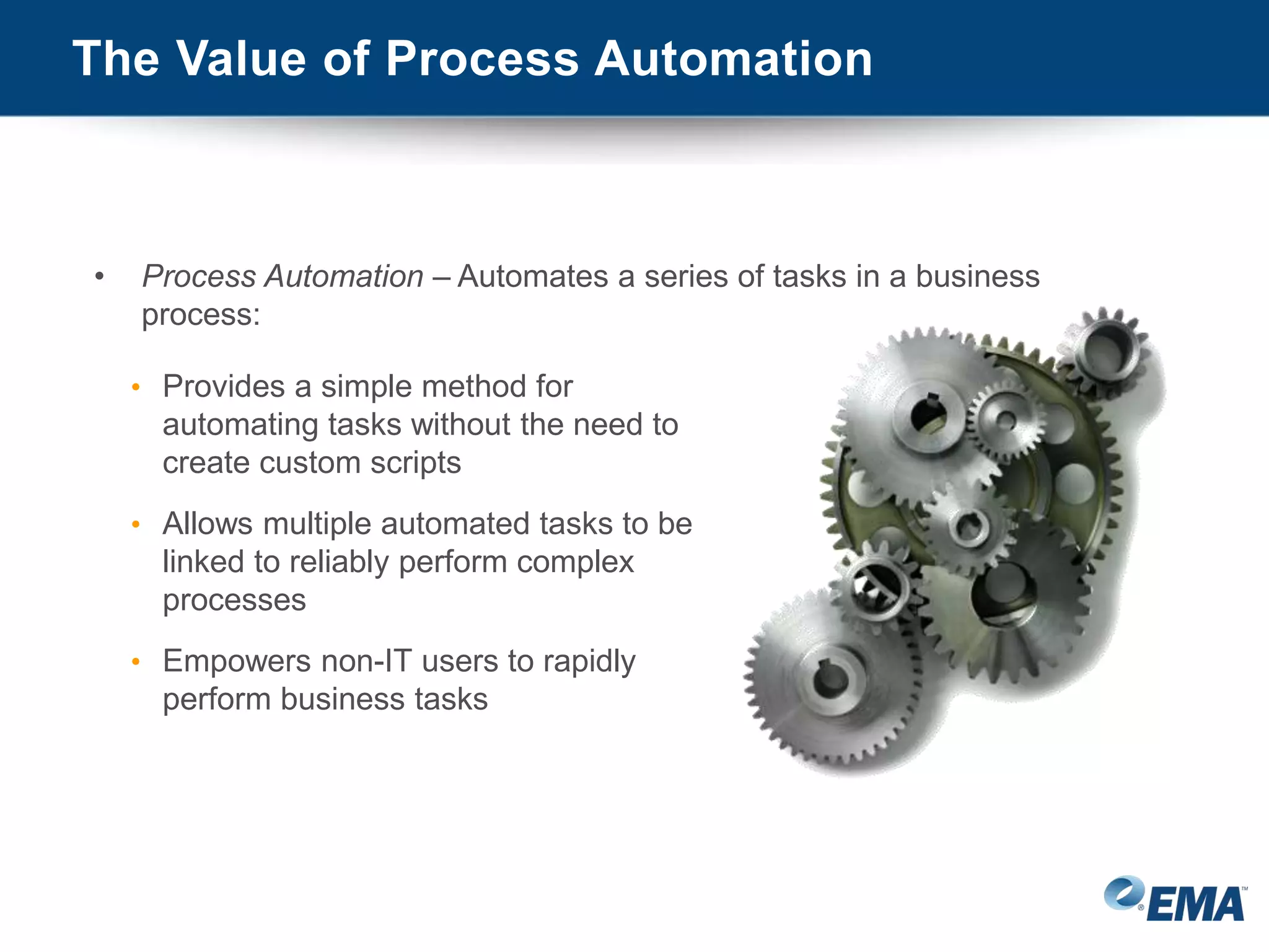 The Value of Process Automation
• Process Automation – Automates a series of tasks in a business
process:
• Provides a simple method for
automating tasks without the need to
create custom scripts
• Allows multiple automated tasks to be
linked to reliably perform complex
processes
• Empowers non-IT users to rapidly
perform business tasks
 