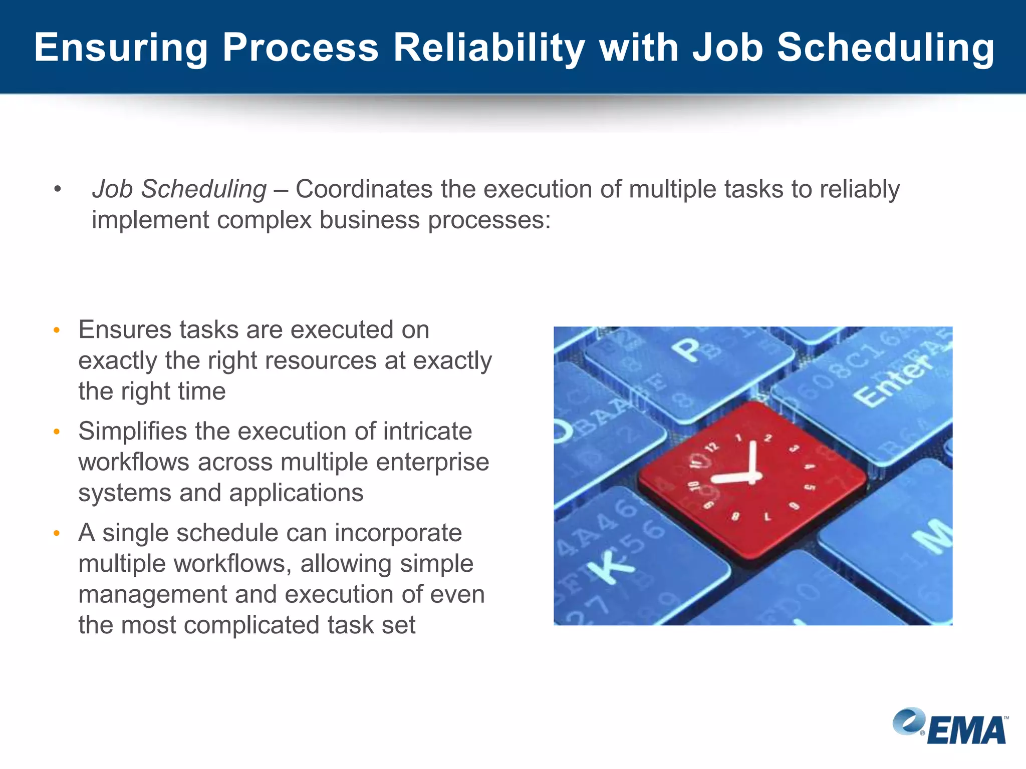 Ensuring Process Reliability with Job Scheduling
• Job Scheduling – Coordinates the execution of multiple tasks to reliably
implement complex business processes:
• Ensures tasks are executed on
exactly the right resources at exactly
the right time
• Simplifies the execution of intricate
workflows across multiple enterprise
systems and applications
• A single schedule can incorporate
multiple workflows, allowing simple
management and execution of even
the most complicated task set
 