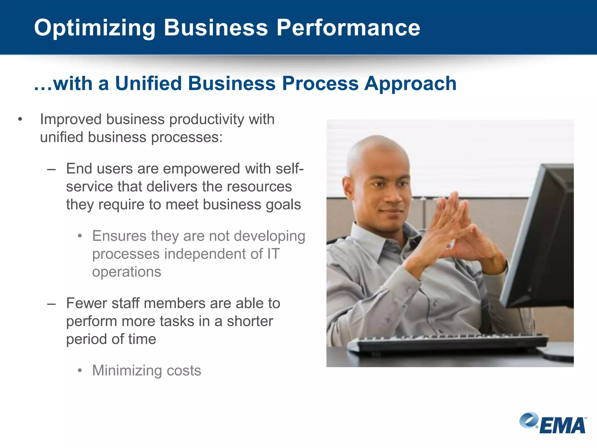 • Improved business productivity with
unified business processes:
– End users are empowered with self-
service that delivers the resources
they require to meet business goals
• Ensures they are not developing
processes independent of IT
operations
– Fewer staff members are able to
perform more tasks in a shorter
period of time
• Minimizing costs
Optimizing Business Performance
…with a Unified Business Process Approach
 
