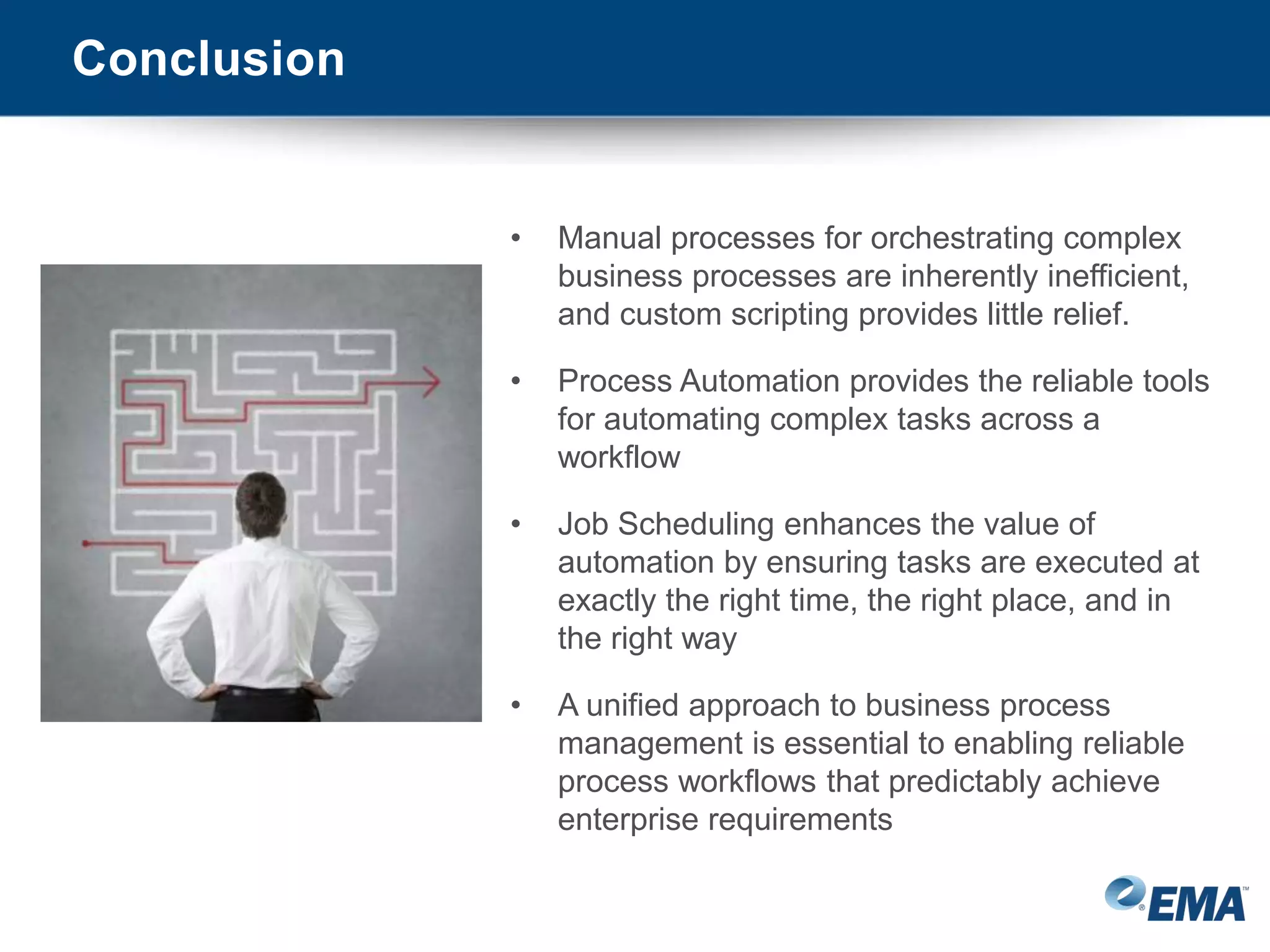 Conclusion
• Manual processes for orchestrating complex
business processes are inherently inefficient,
and custom scripting provides little relief.
• Process Automation provides the reliable tools
for automating complex tasks across a
workflow
• Job Scheduling enhances the value of
automation by ensuring tasks are executed at
exactly the right time, the right place, and in
the right way
• A unified approach to business process
management is essential to enabling reliable
process workflows that predictably achieve
enterprise requirements
 