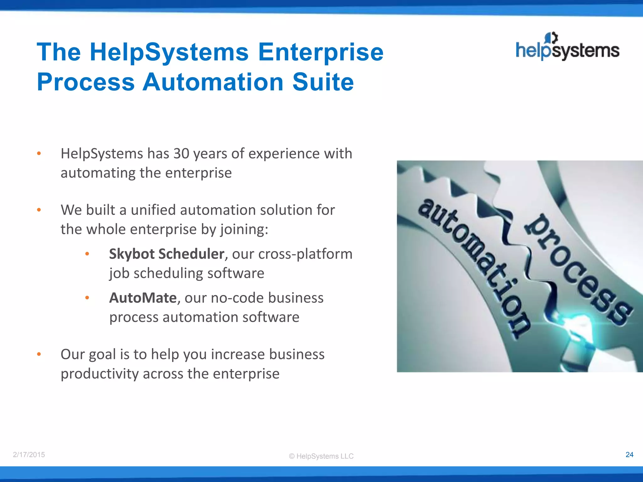 © HelpSystems LLC2/17/2015 24
The HelpSystems Enterprise
Process Automation Suite
• HelpSystems has 30 years of experience with
automating the enterprise
• We built a unified automation solution for
the whole enterprise by joining:
• Skybot Scheduler, our cross-platform
job scheduling software
• AutoMate, our no-code business
process automation software
• Our goal is to help you increase business
productivity across the enterprise
 