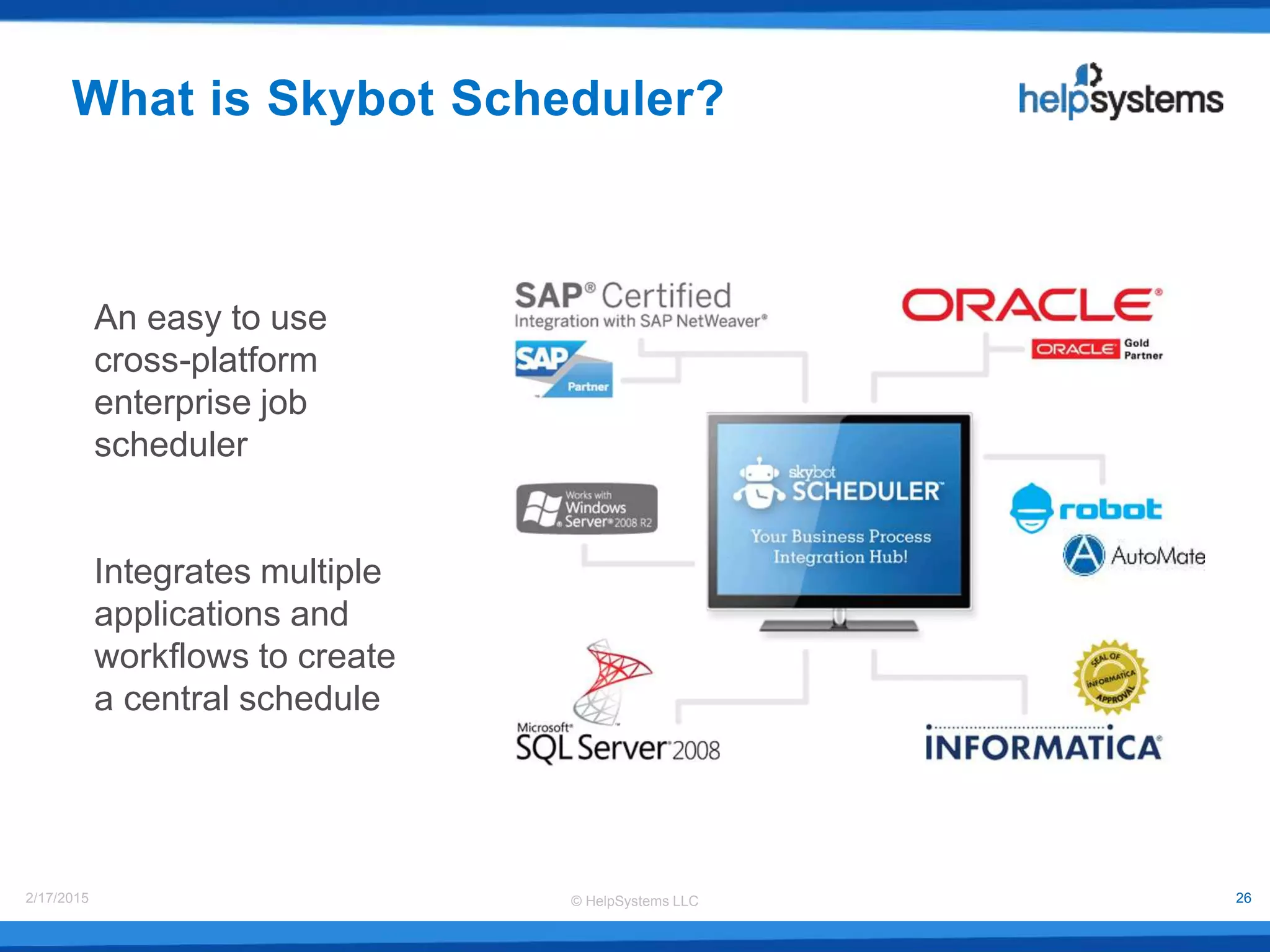 © HelpSystems LLC2/17/2015 26
What is Skybot Scheduler?
An easy to use
cross-platform
enterprise job
scheduler
Integrates multiple
applications and
workflows to create
a central schedule
 