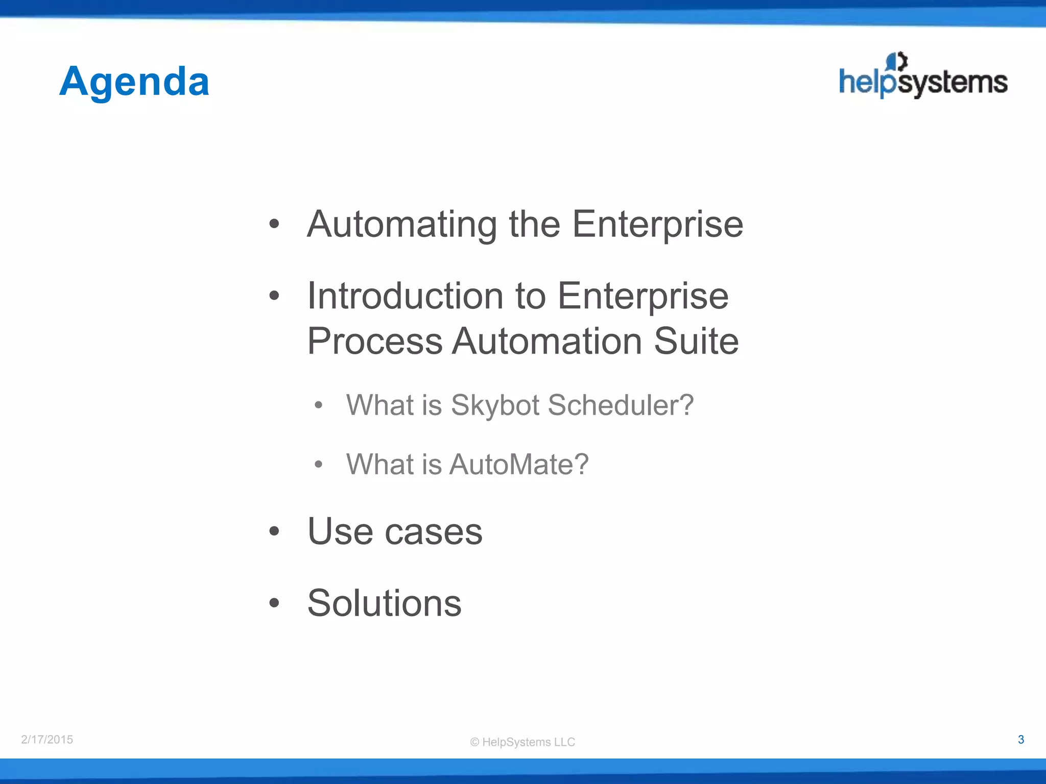 © HelpSystems LLC2/17/2015 3
• Automating the Enterprise
• Introduction to Enterprise
Process Automation Suite
• What is Skybot Scheduler?
• What is AutoMate?
• Use cases
• Solutions
Agenda
 