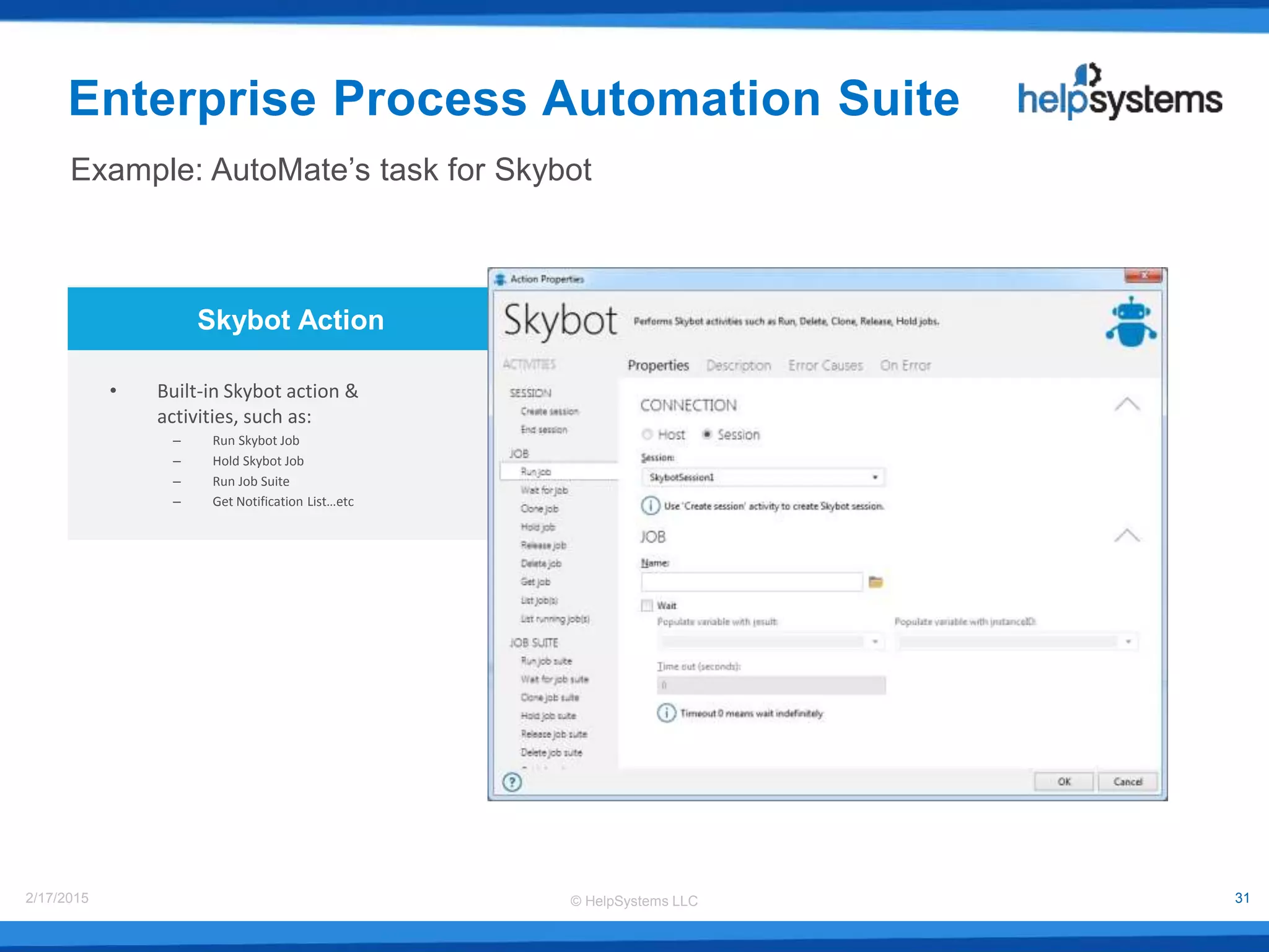 © HelpSystems LLC2/17/2015 31
Skybot Action
• Built-in Skybot action &
activities, such as:
– Run Skybot Job
– Hold Skybot Job
– Run Job Suite
– Get Notification List…etc
Example: AutoMate’s task for Skybot
Enterprise Process Automation Suite
 