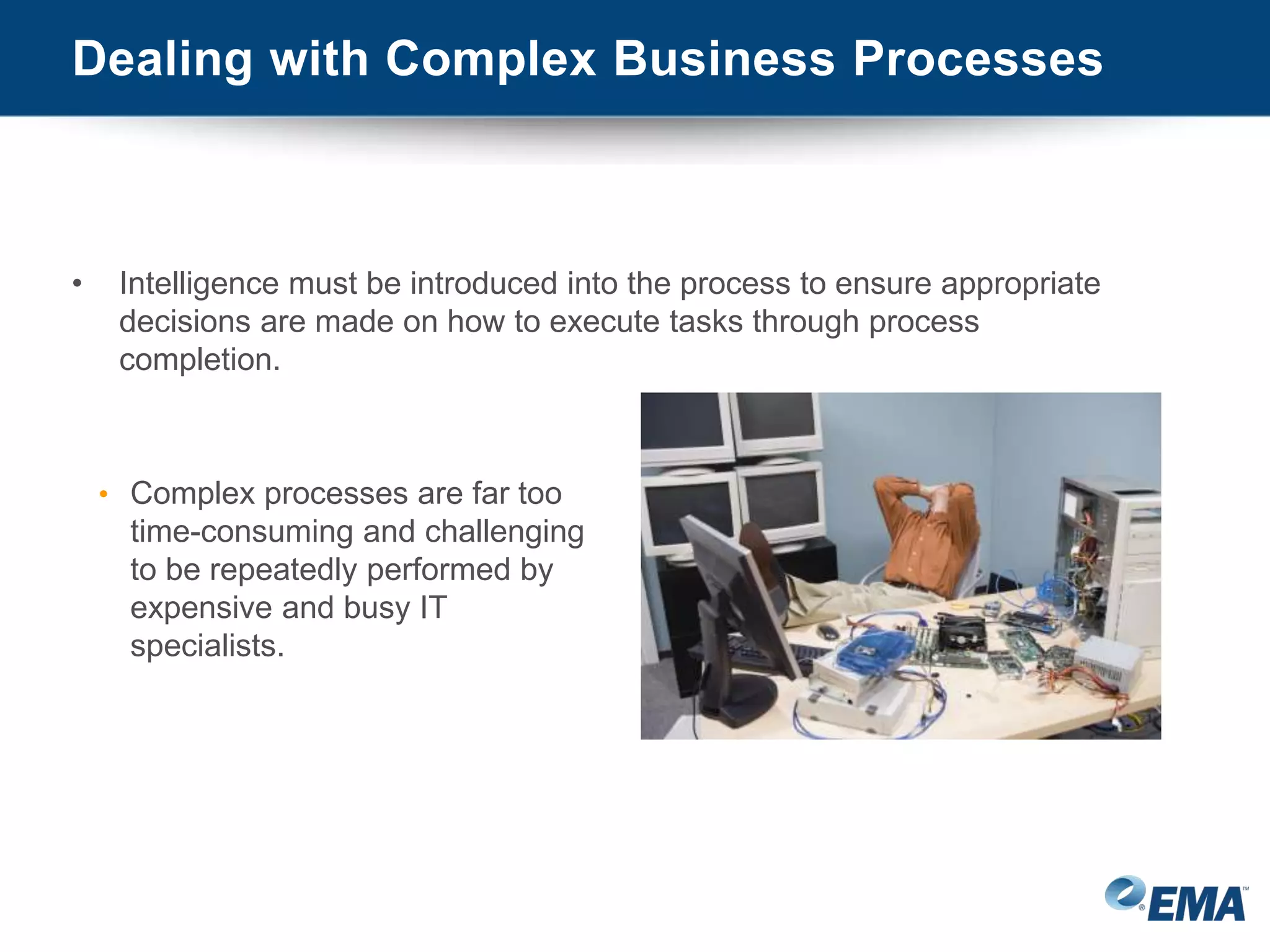 Dealing with Complex Business Processes
• Intelligence must be introduced into the process to ensure appropriate
decisions are made on how to execute tasks through process
completion.
• Complex processes are far too
time-consuming and challenging
to be repeatedly performed by
expensive and busy IT
specialists.
 