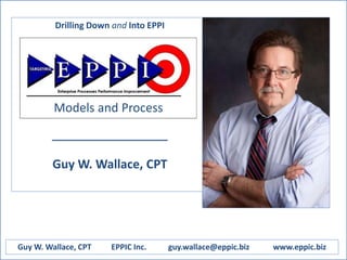 Drilling Down and Into EPPI
Enterprise Process
Performance
Improvement
____________________
Guy W. Wallace, CPT
Guy W. Wallace, CPT EPPIC Inc. guy.wallace@eppic.biz www.eppic.biz
Models and Process
 