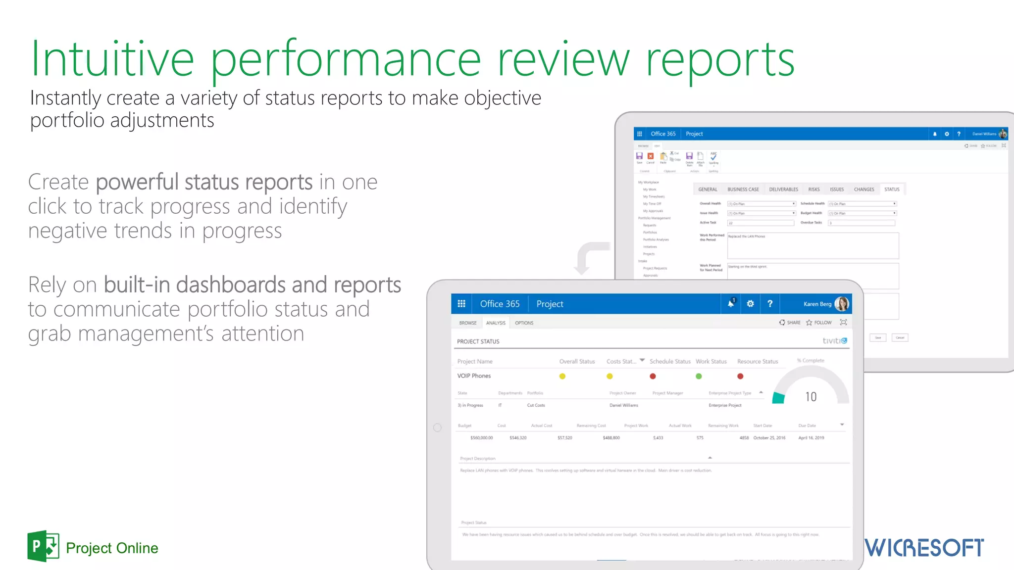 Intuitive performance review reports
Instantly create a variety of status reports to make objective
portfolio adjustments
Create powerful status reports in one
click to track progress and identify
negative trends in progress
Rely on built-in dashboards and reports
to communicate portfolio status and
grab management’s attention
 