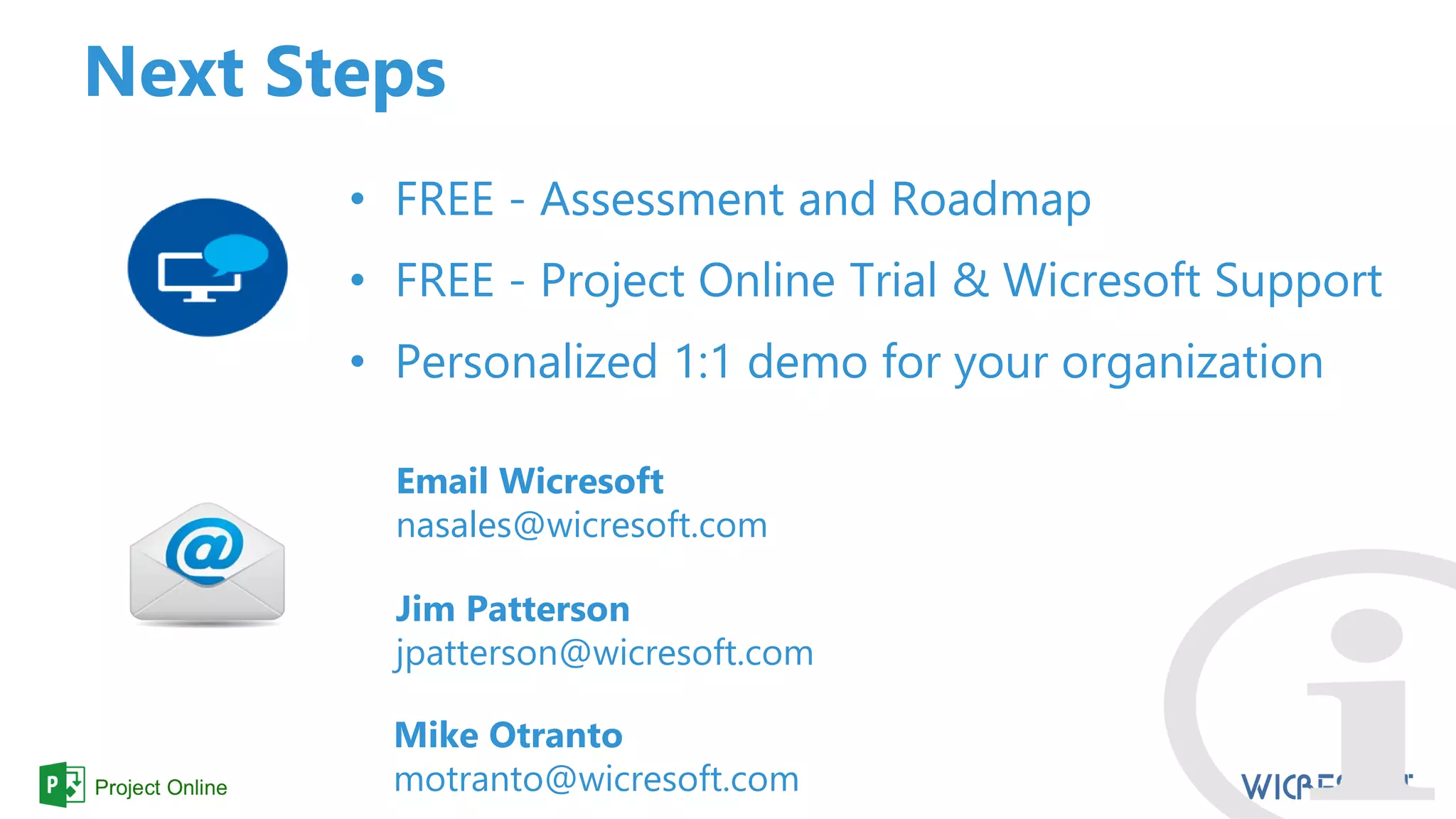Next Steps
• FREE - Assessment and Roadmap
• FREE - Project Online Trial & Wicresoft Support
• Personalized 1:1 demo for your organization
Email Wicresoft
nasales@wicresoft.com
Jim Patterson
jpatterson@wicresoft.com
Mike Otranto
motranto@wicresoft.com
 