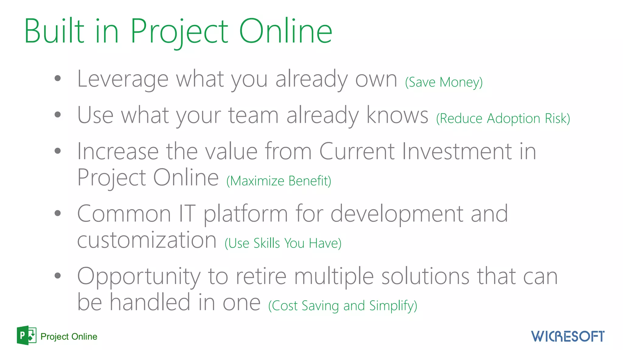 Built in Project Online
• Leverage what you already own (Save Money)
• Use what your team already knows (Reduce Adoption Risk)
• Increase the value from Current Investment in
Project Online (Maximize Benefit)
• Common IT platform for development and
customization (Use Skills You Have)
• Opportunity to retire multiple solutions that can
be handled in one (Cost Saving and Simplify)
 