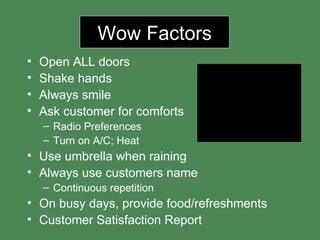 Wow Factors Open ALL doors Shake hands Always smile Ask customer for comforts Radio Preferences Turn on A/C; Heat Use umbrella when raining  Always use customers name Continuous repetition On busy days, provide food/refreshments Customer Satisfaction Report 