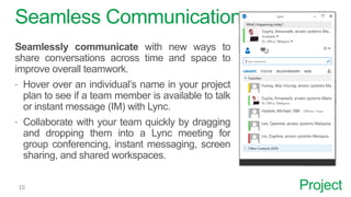 Project
Seamless Communication
Seamlessly communicate with new ways to
share conversations across time and space to
improve overall teamwork.
 Hover over an individual’s name in your project
plan to see if a team member is available to talk
or instant message (IM) with Lync.
 Collaborate with your team quickly by dragging
and dropping them into a Lync meeting for
group conferencing, instant messaging, screen
sharing, and shared workspaces.
 