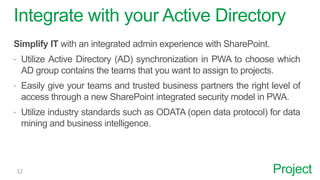 Project
Integrate with your Active Directory
Simplify IT with an integrated admin experience with SharePoint.
 Utilize Active Directory (AD) synchronization in PWA to choose which
AD group contains the teams that you want to assign to projects.
 Easily give your teams and trusted business partners the right level of
access through a new SharePoint integrated security model in PWA.
 Utilize industry standards such as ODATA (open data protocol) for data
mining and business intelligence.
 