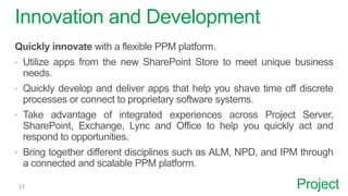 Project
Innovation and Development
Quickly innovate with a flexible PPM platform.
 Utilize apps from the new SharePoint Store to meet unique business
needs.
 Quickly develop and deliver apps that help you shave time off discrete
processes or connect to proprietary software systems.
 Take advantage of integrated experiences across Project Server,
SharePoint, Exchange, Lync and Office to help you quickly act and
respond to opportunities.
 Bring together different disciplines such as ALM, NPD, and IPM through
a connected and scalable PPM platform.
 