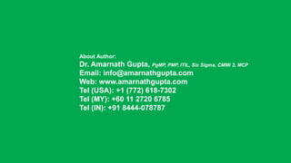 About Author:
Dr. Amarnath Gupta, PgMP, PMP, ITIL, Six Sigma, CMMi 3, MCP
Email: info@amarnathgupta.com
Web: www.amarnathgupta.com
Tel (USA): +1 (772) 618-7302
Tel (MY): +60 11 2720 6785
Tel (IN): +91 8444-078787
 
