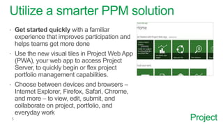 Project
Utilize a smarter PPM solution
 Get started quickly with a familiar
experience that improves participation and
helps teams get more done
 Use the new visual tiles in Project Web App
(PWA), your web app to access Project
Server, to quickly begin or flex project
portfolio management capabilities.
 Choose between devices and browsers –
Internet Explorer, Firefox, Safari, Chrome,
and more – to view, edit, submit, and
collaborate on project, portfolio, and
everyday work
 