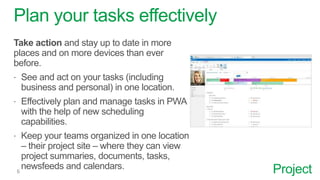 Project
Plan your tasks effectively
Take action and stay up to date in more
places and on more devices than ever
before.
 See and act on your tasks (including
business and personal) in one location.
 Effectively plan and manage tasks in PWA
with the help of new scheduling
capabilities.
 Keep your teams organized in one location
– their project site – where they can view
project summaries, documents, tasks,
newsfeeds and calendars.
 