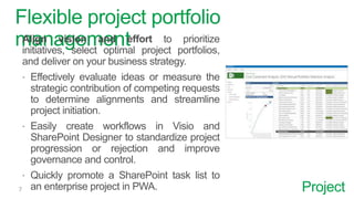 Project
Flexible project portfolio
managementAlign vision and effort to prioritize
initiatives, select optimal project portfolios,
and deliver on your business strategy.
 Effectively evaluate ideas or measure the
strategic contribution of competing requests
to determine alignments and streamline
project initiation.
 Easily create workflows in Visio and
SharePoint Designer to standardize project
progression or rejection and improve
governance and control.
 Quickly promote a SharePoint task list to
an enterprise project in PWA.
 