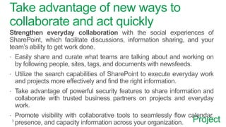 Project
Take advantage of new ways to
collaborate and act quickly
Strengthen everyday collaboration with the social experiences of
SharePoint, which facilitate discussions, information sharing, and your
team’s ability to get work done.
 Easily share and curate what teams are talking about and working on
by following people, sites, tags, and documents with newsfeeds.
 Utilize the search capabilities of SharePoint to execute everyday work
and projects more effectively and find the right information.
 Take advantage of powerful security features to share information and
collaborate with trusted business partners on projects and everyday
work.
 Promote visibility with collaborative tools to seamlessly flow calendar,
presence, and capacity information across your organization.
 