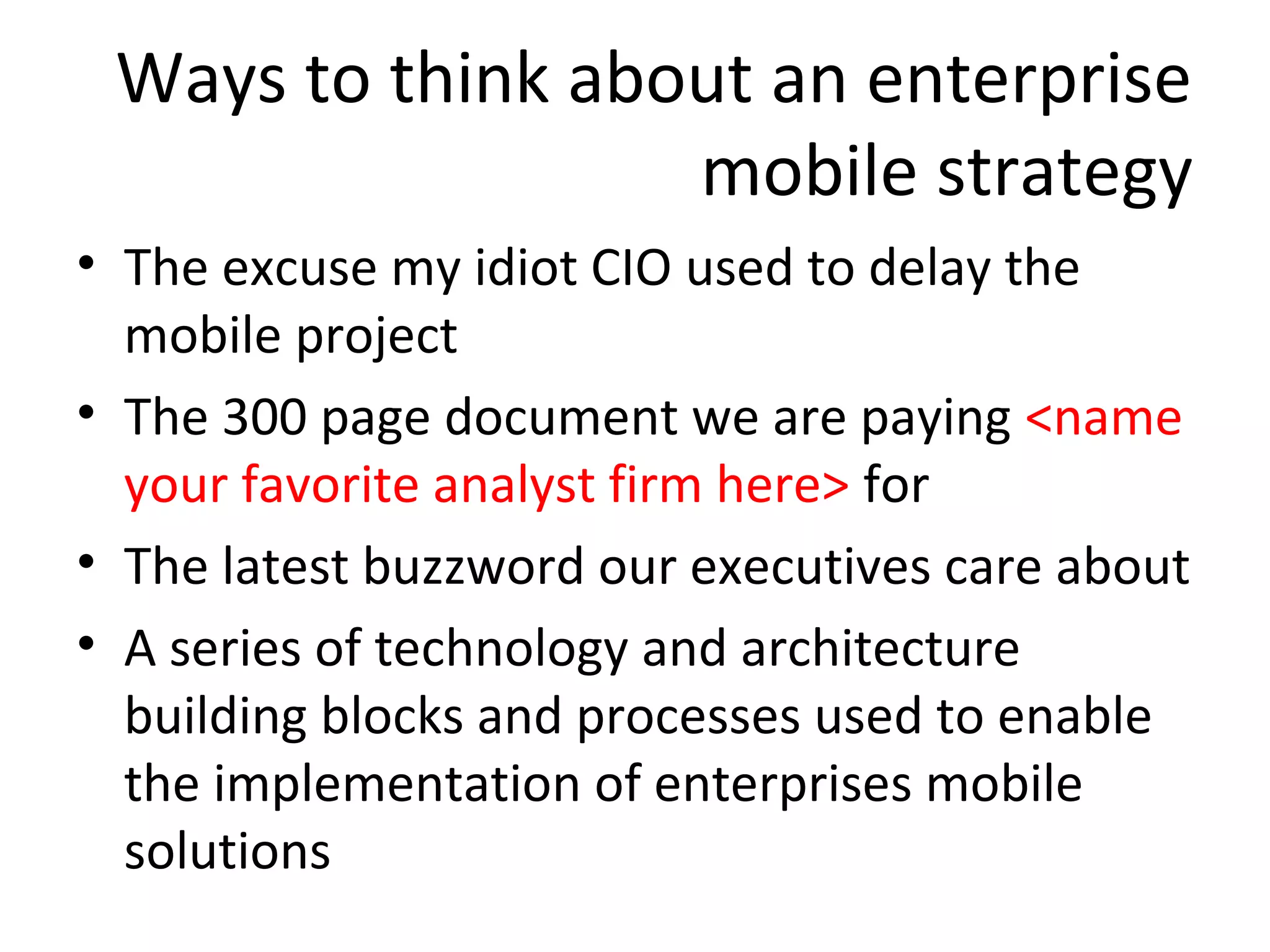 Ways to think about an enterprise
mobile strategy
• The excuse my idiot CIO used to delay the
mobile project
• The 300 page document we are paying <name
your favorite analyst firm here> for
• The latest buzzword our executives care about
• A series of technology and architecture
building blocks and processes used to enable
the implementation of enterprises mobile
solutions

 