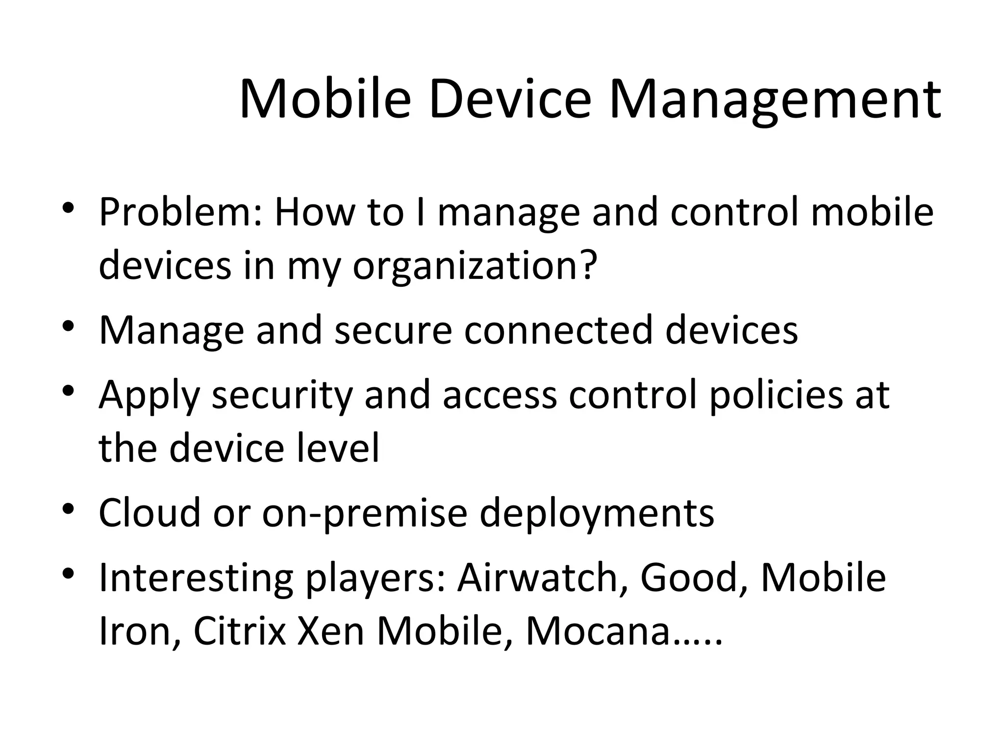 Mobile Device Management
• Problem: How to I manage and control mobile
devices in my organization?
• Manage and secure connected devices
• Apply security and access control policies at
the device level
• Cloud or on-premise deployments
• Interesting players: Airwatch, Good, Mobile
Iron, Citrix Xen Mobile, Mocana…..

 