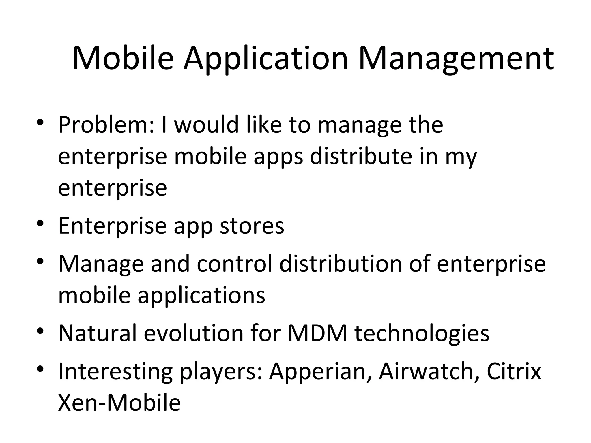 Mobile Application Management
• Problem: I would like to manage the
enterprise mobile apps distribute in my
enterprise
• Enterprise app stores
• Manage and control distribution of enterprise
mobile applications
• Natural evolution for MDM technologies
• Interesting players: Apperian, Airwatch, Citrix
Xen-Mobile

 