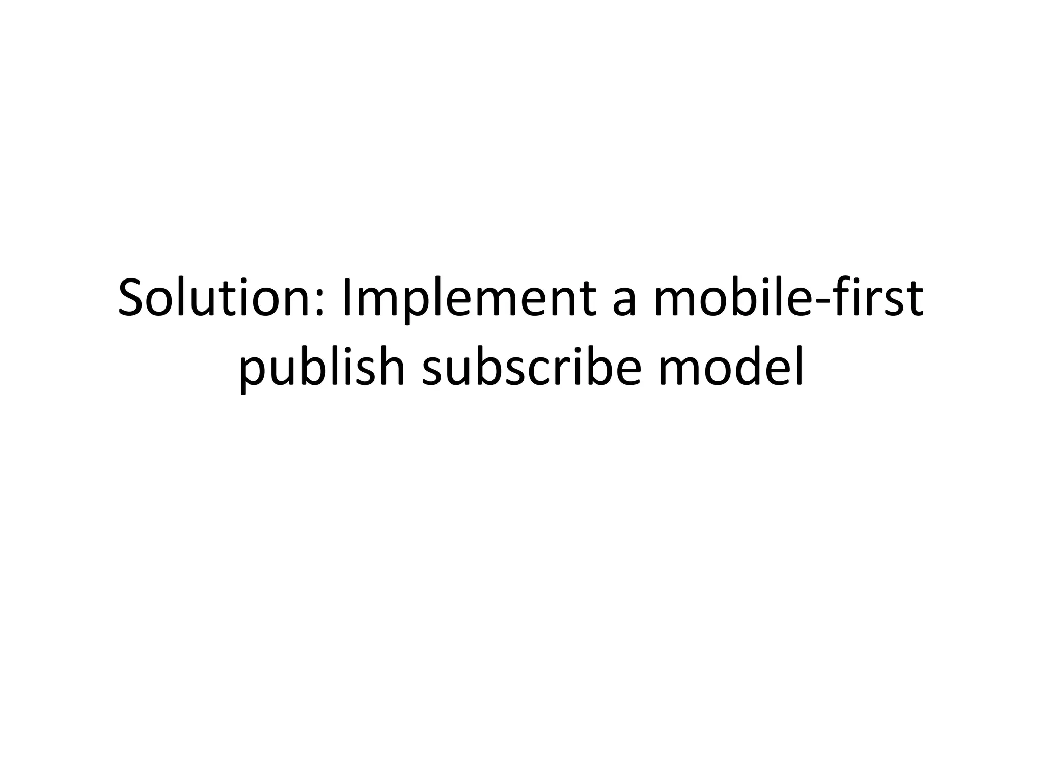 Solution: Implement a mobile-first
publish subscribe model

 