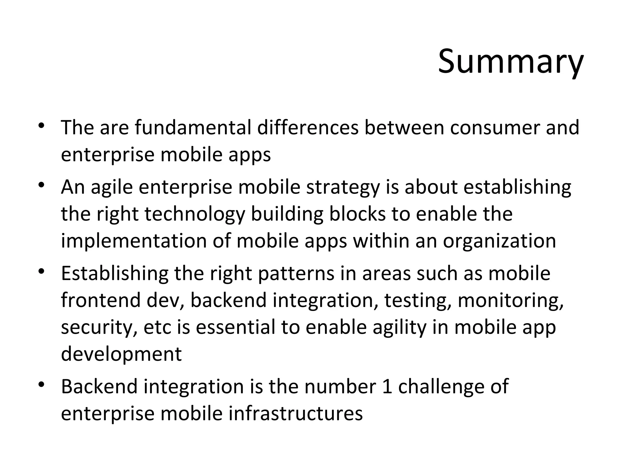 Summary
• The are fundamental differences between consumer and
enterprise mobile apps
• An agile enterprise mobile strategy is about establishing
the right technology building blocks to enable the
implementation of mobile apps within an organization
• Establishing the right patterns in areas such as mobile
frontend dev, backend integration, testing, monitoring,
security, etc is essential to enable agility in mobile app
development
• Backend integration is the number 1 challenge of
enterprise mobile infrastructures

 