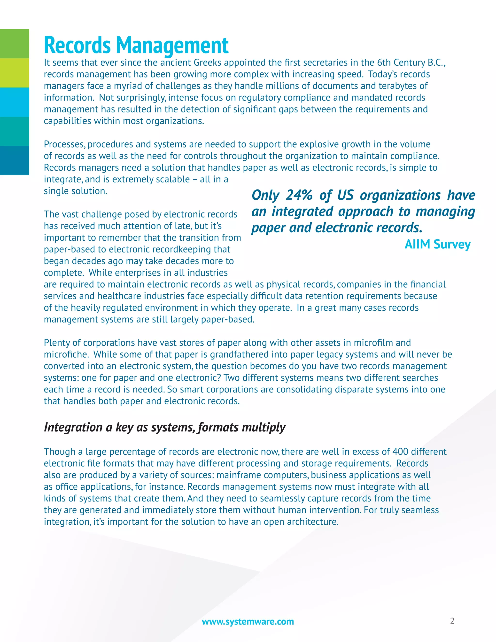 2www.systemware.com
It seems that ever since the ancient Greeks appointed the first secretaries in the 6th Century B.C.,
records management has been growing more complex with increasing speed. Today’s records
managers face a myriad of challenges as they handle millions of documents and terabytes of
information. Not surprisingly, intense focus on regulatory compliance and mandated records
management has resulted in the detection of significant gaps between the requirements and
capabilities within most organizations.
Processes, procedures and systems are needed to support the explosive growth in the volume
of records as well as the need for controls throughout the organization to maintain compliance.
Records managers need a solution that handles paper as well as electronic records, is simple to
integrate, and is extremely scalable – all in a
single solution.
The vast challenge posed by electronic records
has received much attention of late, but it’s
important to remember that the transition from
paper-based to electronic recordkeeping that
began decades ago may take decades more to
complete. While enterprises in all industries
are required to maintain electronic records as well as physical records, companies in the financial
services and healthcare industries face especially difficult data retention requirements because
of the heavily regulated environment in which they operate. In a great many cases records
management systems are still largely paper-based.
Plenty of corporations have vast stores of paper along with other assets in microfilm and
microfiche. While some of that paper is grandfathered into paper legacy systems and will never be
converted into an electronic system, the question becomes do you have two records management
systems: one for paper and one electronic? Two different systems means two different searches
each time a record is needed. So smart corporations are consolidating disparate systems into one
that handles both paper and electronic records.
Integration a key as systems, formats multiply
Though a large percentage of records are electronic now, there are well in excess of 400 different
electronic file formats that may have different processing and storage requirements. Records
also are produced by a variety of sources: mainframe computers, business applications as well
as office applications, for instance. Records management systems now must integrate with all
kinds of systems that create them. And they need to seamlessly capture records from the time
they are generated and immediately store them without human intervention. For truly seamless
integration, it’s important for the solution to have an open architecture.
Records Management
Only 24% of US organizations have
an integrated approach to managing
paper and electronic records.
					 AIIM Survey
 