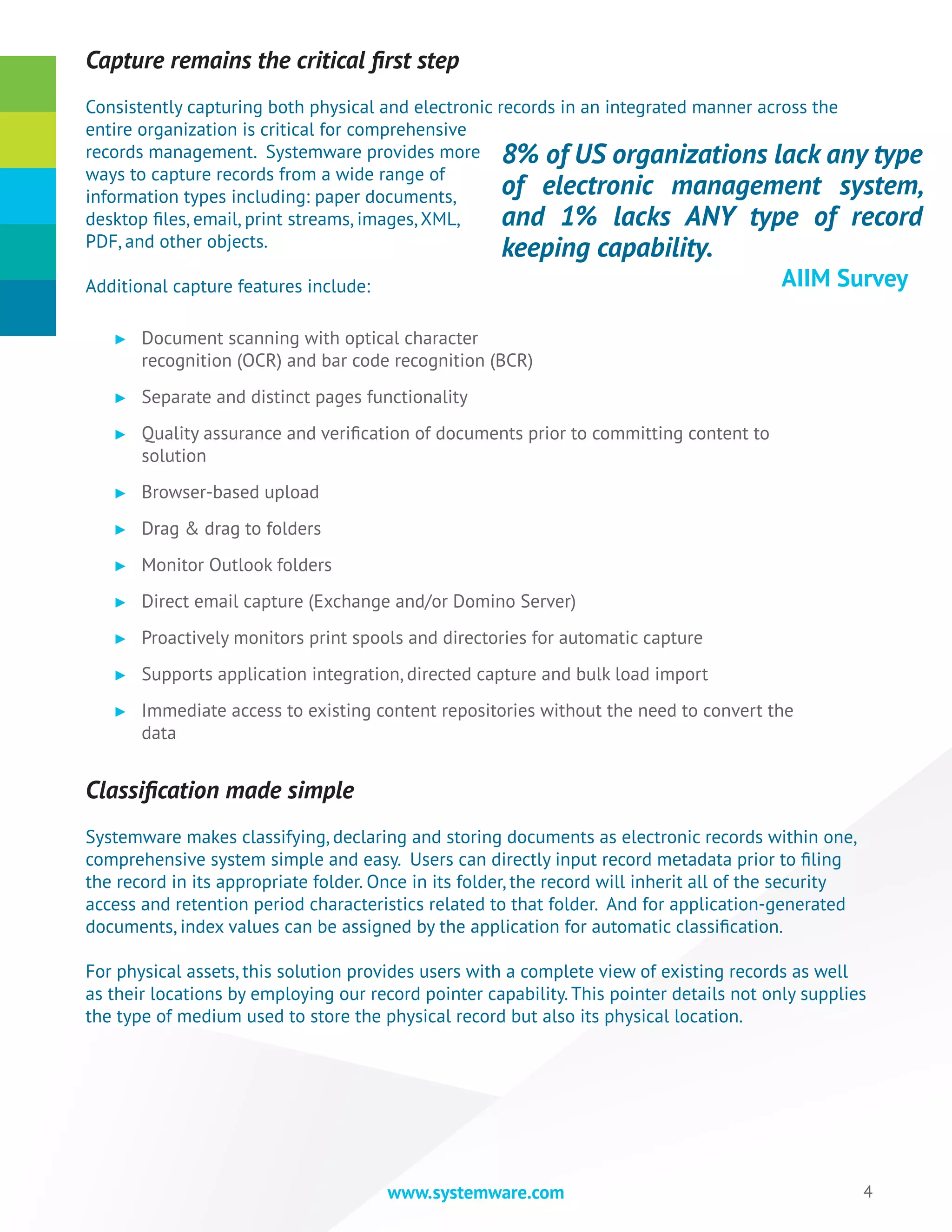 4www.systemware.com
Capture remains the critical first step
Consistently capturing both physical and electronic records in an integrated manner across the
entire organization is critical for comprehensive
records management. Systemware provides more
ways to capture records from a wide range of
information types including: paper documents,
desktop files, email, print streams, images, XML,
PDF, and other objects.
Additional capture features include:
►► Document scanning with optical character
recognition (OCR) and bar code recognition (BCR)
►► Separate and distinct pages functionality
►► Quality assurance and verification of documents prior to committing content to
solution
►► Browser-based upload
►► Drag & drag to folders
►► Monitor Outlook folders
►► Direct email capture (Exchange and/or Domino Server)
►► Proactively monitors print spools and directories for automatic capture
►► Supports application integration, directed capture and bulk load import
►► Immediate access to existing content repositories without the need to convert the
data
Classification made simple
Systemware makes classifying, declaring and storing documents as electronic records within one,
comprehensive system simple and easy. Users can directly input record metadata prior to filing
the record in its appropriate folder. Once in its folder, the record will inherit all of the security
access and retention period characteristics related to that folder. And for application-generated
documents, index values can be assigned by the application for automatic classification.
For physical assets, this solution provides users with a complete view of existing records as well
as their locations by employing our record pointer capability. This pointer details not only supplies
the type of medium used to store the physical record but also its physical location.
8% of US organizations lack any type
of electronic management system,
and 1% lacks ANY type of record
keeping capability.
					 AIIM Survey
 
