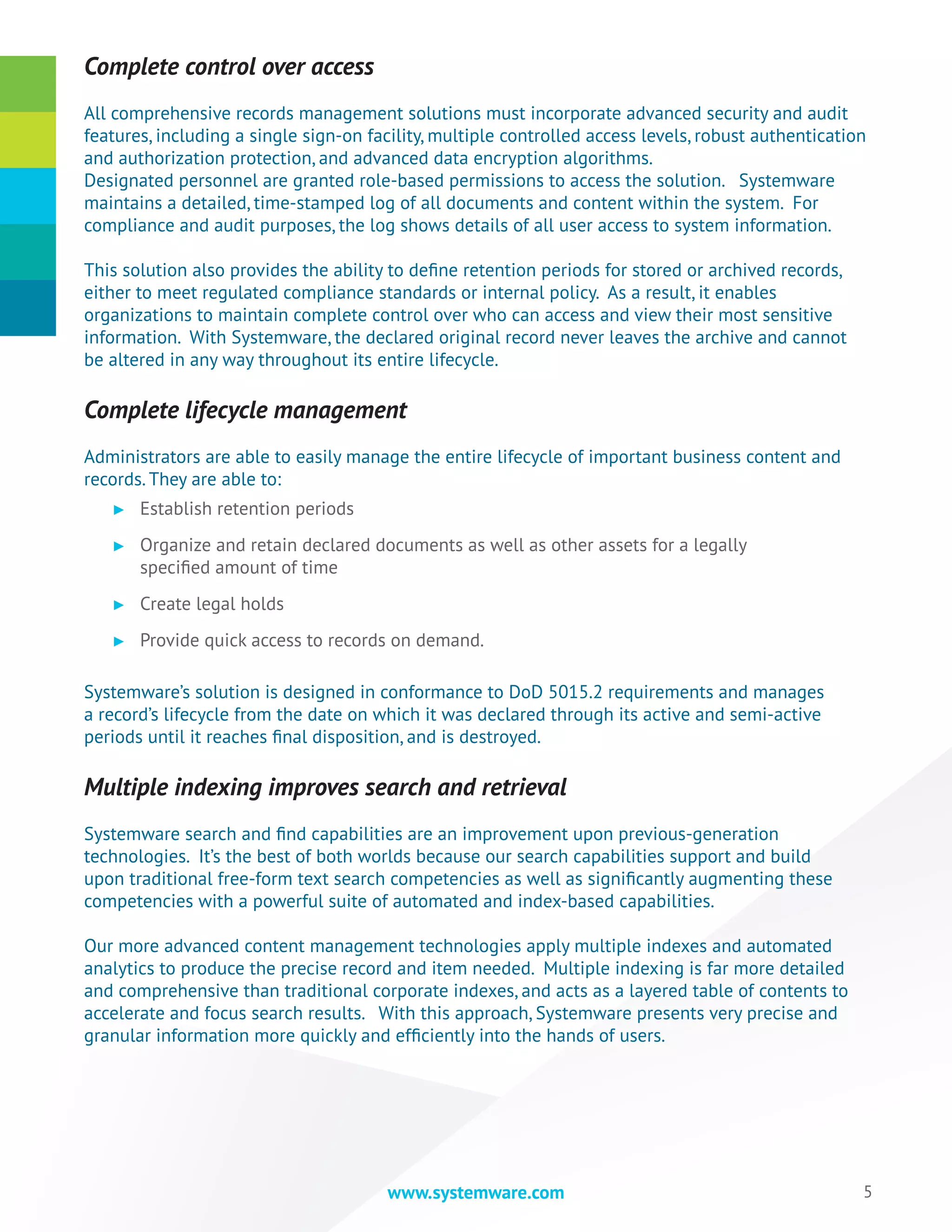 5www.systemware.com
Complete control over access
All comprehensive records management solutions must incorporate advanced security and audit
features, including a single sign-on facility, multiple controlled access levels, robust authentication
and authorization protection, and advanced data encryption algorithms.
Designated personnel are granted role-based permissions to access the solution. Systemware
maintains a detailed, time-stamped log of all documents and content within the system. For
compliance and audit purposes, the log shows details of all user access to system information.
This solution also provides the ability to define retention periods for stored or archived records,
either to meet regulated compliance standards or internal policy. As a result, it enables
organizations to maintain complete control over who can access and view their most sensitive
information. With Systemware, the declared original record never leaves the archive and cannot
be altered in any way throughout its entire lifecycle.
Complete lifecycle management
Administrators are able to easily manage the entire lifecycle of important business content and
records. They are able to:
►► Establish retention periods
►► Organize and retain declared documents as well as other assets for a legally
specified amount of time
►► Create legal holds
►► Provide quick access to records on demand.
Systemware’s solution is designed in conformance to DoD 5015.2 requirements and manages
a record’s lifecycle from the date on which it was declared through its active and semi-active
periods until it reaches final disposition, and is destroyed.
Multiple indexing improves search and retrieval
Systemware search and find capabilities are an improvement upon previous-generation
technologies. It’s the best of both worlds because our search capabilities support and build
upon traditional free-form text search competencies as well as significantly augmenting these
competencies with a powerful suite of automated and index-based capabilities.
Our more advanced content management technologies apply multiple indexes and automated
analytics to produce the precise record and item needed. Multiple indexing is far more detailed
and comprehensive than traditional corporate indexes, and acts as a layered table of contents to
accelerate and focus search results. With this approach, Systemware presents very precise and
granular information more quickly and efficiently into the hands of users.
 