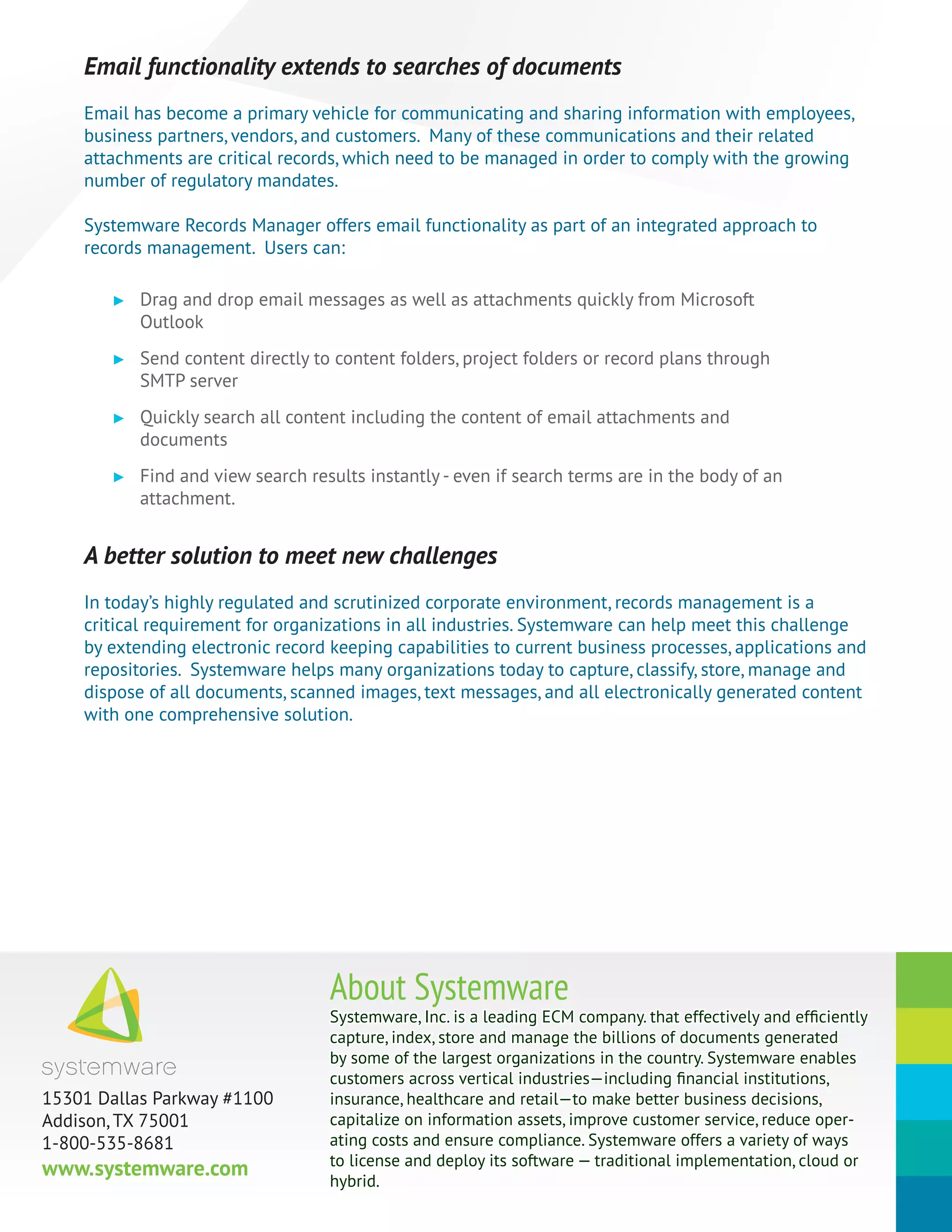 Systemware, Inc. is a leading ECM company. that effectively and efficiently
capture, index, store and manage the billions of documents generated
by some of the largest organizations in the country. Systemware enables
customers across vertical industries—including financial institutions,
insurance, healthcare and retail—to make better business decisions,
capitalize on information assets, improve customer service, reduce oper-
ating costs and ensure compliance. Systemware offers a variety of ways
to license and deploy its software — traditional implementation, cloud or
hybrid.
About Systemware
15301 Dallas Parkway #1100
Addison, TX 75001
1-800-535-8681
www.systemware.com
Email functionality extends to searches of documents
Email has become a primary vehicle for communicating and sharing information with employees,
business partners, vendors, and customers. Many of these communications and their related
attachments are critical records, which need to be managed in order to comply with the growing
number of regulatory mandates.
Systemware Records Manager offers email functionality as part of an integrated approach to
records management. Users can:
►► Drag and drop email messages as well as attachments quickly from Microsoft
Outlook
►► Send content directly to content folders, project folders or record plans through
SMTP server
►► Quickly search all content including the content of email attachments and
documents
►► Find and view search results instantly - even if search terms are in the body of an
attachment.
A better solution to meet new challenges
In today’s highly regulated and scrutinized corporate environment, records management is a
critical requirement for organizations in all industries. Systemware can help meet this challenge
by extending electronic record keeping capabilities to current business processes, applications and
repositories. Systemware helps many organizations today to capture, classify, store, manage and
dispose of all documents, scanned images, text messages, and all electronically generated content
with one comprehensive solution.
 