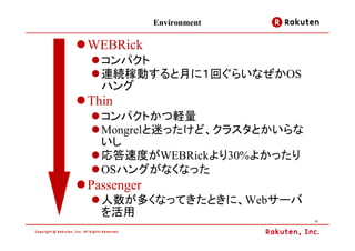 Environment

WEBRick
  コンパクト
  連続稼動すると月に１回ぐらいなぜかOS
  ハング
Thin
  コンパクトかつ軽量
  Mongrelと迷ったけど、クラスタとかいらな
  いし
  応答速度がWEBRickより30%よかったり
  OSハングがなくなった
Passenger
  人数が多くなってきたときに、Webサーバ
  を活用
                            11
 