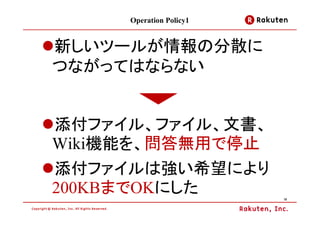 Operation Policy1


新しいツールが情報の分散に
つながってはならない


添付ファイル、ファイル、文書、
Wiki機能を、問答無用で停止
添付ファイルは強い希望により
200KBまでOKにした             15
 