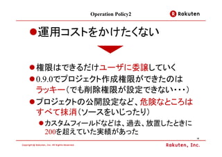 Operation Policy2


運用コストをかけたくない

権限はできるだけユーザに委譲していく
0.9.0でプロジェクト作成権限ができたのは
ラッキー（でも削除権限が設定できない・・・）
プロジェクトの公開設定など、危険なところは
すべて抹消（ソースをいじったり）
 カスタムフィールドなどは、過去、放置したときに
 200を超えていた実績があった
                            16
 