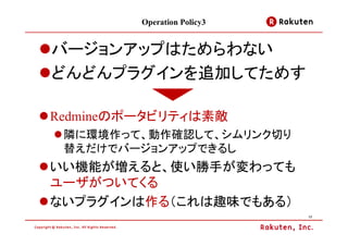 Operation Policy3


バージョンアップはためらわない
どんどんプラグインを追加してためす

Redmineのポータビリティは素敵
 隣に環境作って、動作確認して、シムリンク切り
 替えだけでバージョンアップできるし
いい機能が増えると、使い勝手が変わっても
ユーザがついてくる
ないプラグインは作る（これは趣味でもある）
                             17
 