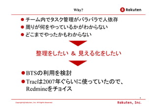 Why?

チーム内でタスク管理がバラバラで人依存
周りが何をやっているかがわからない
どこまでやったかもわからない


  整理をしたい ＆ 見える化をしたい


BTSの利用を検討
Tracは2007年ぐらいに使っていたので、
Redmineをチョイス
                         4
 