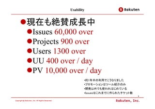 Usability


現在も絶賛成長中
Issues 60,000 over
Projects 900 over
Users 1300 over
UU 400 over / day
PV 10,000 over / day
                  •約1年半の利用でこうなりました
                  •プロモーションはツール紹介のみ
                  •開発以外でも使われはじめている
                  •Issuesはこれまでに作られたチケット数
                                           8
 