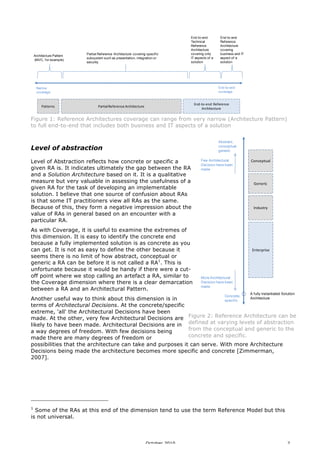 Architecture Pattern
(MVC, f or example)

Partial Ref erence Architecture covering specif ic
subsystem such as presentation, integration or
security

End-to-end
Technical
Ref erence
Architecture
covering only
IT aspects of a
solution

End-to-end
coverage

Narrow
coverage

Patterns

End-to-end
Ref erence
Architecture
covering
business and IT
aspect of a
solution

End-­‐to-­‐end	
   Reference	
  
Architecture

Partial	
  Reference	
  Architecture

Figure 1: Reference Architectures coverage can range from very narrow (Architecture Pattern)
to full end-to-end that includes both business and IT aspects of a solution
Abstract,
conceptual
generic

Level of abstraction
Level of Abstraction reflects how concrete or specific a
given RA is. It indicates ultimately the gap between the RA
and a Solution Architecture based on it. It is a qualitative
measure but very valuable in assessing the usefulness of a
given RA for the task of developing an implementable
solution. I believe that one source of confusion about RAs
is that some IT practitioners view all RAs as the same.
Because of this, they form a negative impression about the
value of RAs in general based on an encounter with a
particular RA.
As with Coverage, it is useful to examine the extremes of
this dimension. It is easy to identify the concrete end
because a fully implemented solution is as concrete as you
can get. It is not as easy to define the other because it
seems there is no limit of how abstract, conceptual or
generic a RA can be before it is not called a RA1. This is
unfortunate because it would be handy if there were a cutoff point where we stop calling an artefact a RA, similar to
the Coverage dimension where there is a clear demarcation
between a RA and an Architectural Pattern.

Few Architectural
Decision have been
made

Conceptual

Generic

Industry

Enterprise

More Architectural
Decision have been
made
Concrete,

A f ully instantiated Solution

Architecture
Another useful way to think about this dimension is in
specif ic
terms of Architectural Decisions. At the concrete/specific
extreme, 'all' the Architectural Decisions have been
made. At the other, very few Architectural Decisions are Figure 2: Reference Architecture can be
likely to have been made. Architectural Decisions are in defined at varying levels of abstraction
from the conceptual and generic to the
a way degrees of freedom. With few decisions being
concrete and specific.
made there are many degrees of freedom or
possibilities that the architecture can take and purposes it can serve. With more Architecture
Decisions being made the architecture becomes more specific and concrete [Zimmerman,
2007].

1

Some of the RAs at this end of the dimension tend to use the term Reference Model but this
is not universal.

October 2010

2

 