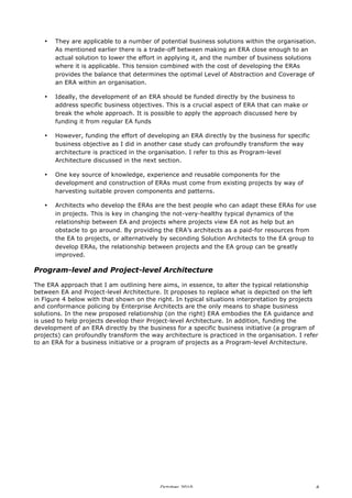 •

They are applicable to a number of potential business solutions within the organisation.
As mentioned earlier there is a trade-off between making an ERA close enough to an
actual solution to lower the effort in applying it, and the number of business solutions
where it is applicable. This tension combined with the cost of developing the ERAs
provides the balance that determines the optimal Level of Abstraction and Coverage of
an ERA within an organisation.

•

Ideally, the development of an ERA should be funded directly by the business to
address specific business objectives. This is a crucial aspect of ERA that can make or
break the whole approach. It is possible to apply the approach discussed here by
funding it from regular EA funds

•

However, funding the effort of developing an ERA directly by the business for specific
business objective as I did in another case study can profoundly transform the way
architecture is practiced in the organisation. I refer to this as Program-level
Architecture discussed in the next section.

•

One key source of knowledge, experience and reusable components for the
development and construction of ERAs must come from existing projects by way of
harvesting suitable proven components and patterns.

•

Architects who develop the ERAs are the best people who can adapt these ERAs for use
in projects. This is key in changing the not-very-healthy typical dynamics of the
relationship between EA and projects where projects view EA not as help but an
obstacle to go around. By providing the ERA’s architects as a paid-for resources from
the EA to projects, or alternatively by seconding Solution Architects to the EA group to
develop ERAs, the relationship between projects and the EA group can be greatly
improved.

Program-level and Project-level Architecture
The ERA approach that I am outlining here aims, in essence, to alter the typical relationship
between EA and Project-level Architecture. It proposes to replace what is depicted on the left
in Figure 4 below with that shown on the right. In typical situations interpretation by projects
and conformance policing by Enterprise Architects are the only means to shape business
solutions. In the new proposed relationship (on the right) ERA embodies the EA guidance and
is used to help projects develop their Project-level Architecture. In addition, funding the
development of an ERA directly by the business for a specific business initiative (a program of
projects) can profoundly transform the way architecture is practiced in the organisation. I refer
to an ERA for a business initiative or a program of projects as a Program-level Architecture.

October 2010

4

 