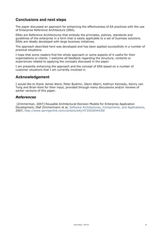 Conclusions and next steps
The paper discussed an approach for enhancing the effectiveness of EA practices with the use
of Enterprise Reference Architecture (ERA).
ERAs are Reference Architectures that embody the principles, policies, standards and
guidelines of the enterprise in a form that is easily applicable to a set of business solutions.
ERAs are ideally developed with large business initiatives.
The approach described here was developed and has been applied successfully in a number of
practical situations.
I hope that some readers find the whole approach or some aspects of it useful for their
organisations or clients. I welcome all feedback regarding the structure, contents or
experiences related to applying the concepts discussed in the paper.
I am presently enhancing the approach and the concept of ERA based on a number of
customer situations that I am currently involved in.

Acknowledgement
I would like to thank James Ward, Peter Budimir, Glenn Altern, Kathryn Kennedy, Kenny van
Tong and Brian Kent for their input, provided through many discussions and/or reviews of
earlier versions of this paper.

References
[Zimmerman, 2007] Reusable Architectural Decision Models for Enterprise Application
Development, Olaf Zimmermann et al, Software Architectures, Components, and Applications,
2007, http://www.springerlink.com/content/e4j1473502644438/

October 2010

6

 