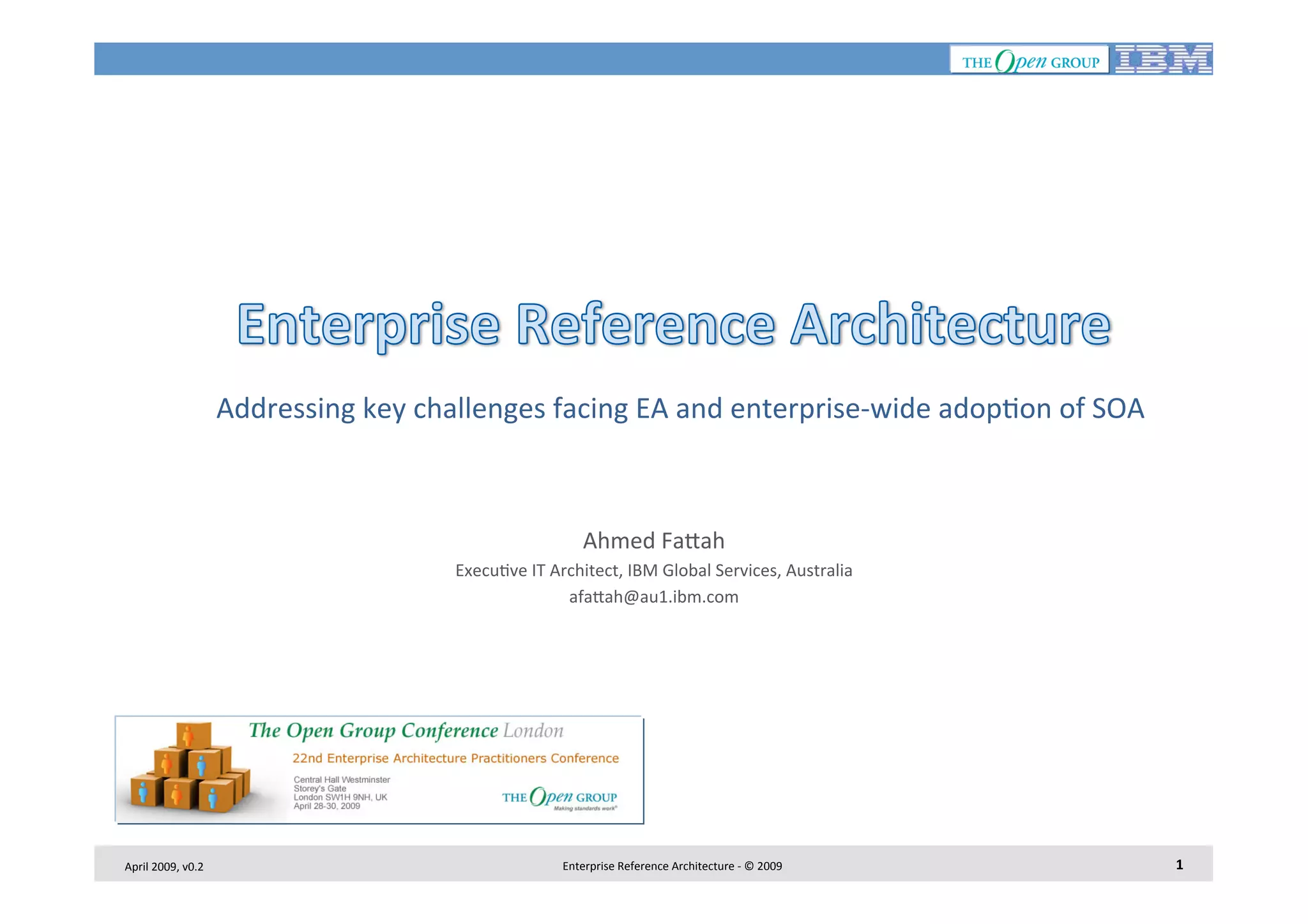  Addressing	
  key	
  challenges	
  facing	
  EA	
  and	
  enterprise-­‐wide	
  adop7on	
  of	
  SOA
	
  
Ahmed	
  Fa<ah
	
  
Execu7ve	
  IT	
  Architect,	
  IBM	
  Global	
  Services,	
  Australia
	
  
afa<ah@au1.ibm.com
	
  

April	
  2009,	
  v0.2	
  

Enterprise	
  Reference	
  Architecture	
  -­‐	
  ©	
  2009	
  

1	
  

 