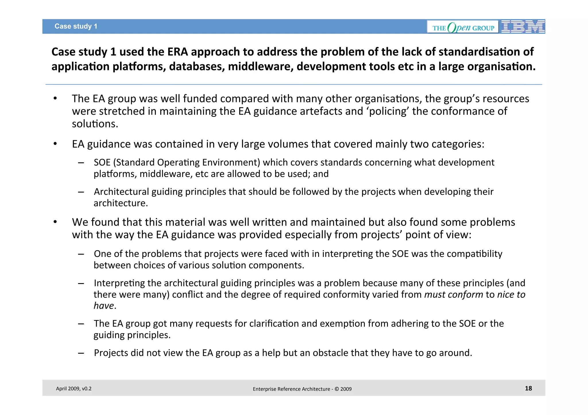 Case study 1

Case	
  study	
  1	
  used	
  the	
  ERA	
  approach	
  to	
  address	
  the	
  problem	
  of	
  the	
  lack	
  of	
  standardisa2on	
  of	
  
applica2on	
  plaborms,	
  databases,	
  middleware,	
  development	
  tools	
  etc	
  in	
  a	
  large	
  organisa2on.	
  
• 

The	
  EA	
  group	
  was	
  well	
  funded	
  compared	
  with	
  many	
  other	
  organisa7ons,	
  the	
  group’s	
  resources	
  
were	
  stretched	
  in	
  maintaining	
  the	
  EA	
  guidance	
  artefacts	
  and	
  ‘policing’	
  the	
  conformance	
  of	
  
solu7ons.	
  	
  

• 

EA	
  guidance	
  was	
  contained	
  in	
  very	
  large	
  volumes	
  that	
  covered	
  mainly	
  two	
  categories:	
  	
  
–  SOE	
  (Standard	
  Opera7ng	
  Environment)	
  which	
  covers	
  standards	
  concerning	
  what	
  development	
  
plaiorms,	
  middleware,	
  etc	
  are	
  allowed	
  to	
  be	
  used;	
  and	
  
–  Architectural	
  guiding	
  principles	
  that	
  should	
  be	
  followed	
  by	
  the	
  projects	
  when	
  developing	
  their	
  
architecture.	
  

• 

We	
  found	
  that	
  this	
  material	
  was	
  well	
  wri<en	
  and	
  maintained	
  but	
  also	
  found	
  some	
  problems	
  
with	
  the	
  way	
  the	
  EA	
  guidance	
  was	
  provided	
  especially	
  from	
  projects’	
  point	
  of	
  view:	
  
–  One	
  of	
  the	
  problems	
  that	
  projects	
  were	
  faced	
  with	
  in	
  interpre7ng	
  the	
  SOE	
  was	
  the	
  compa7bility	
  
between	
  choices	
  of	
  various	
  solu7on	
  components.	
  	
  
–  Interpre7ng	
  the	
  architectural	
  guiding	
  principles	
  was	
  a	
  problem	
  because	
  many	
  of	
  these	
  principles	
  (and	
  
there	
  were	
  many)	
  conﬂict	
  and	
  the	
  degree	
  of	
  required	
  conformity	
  varied	
  from	
  must	
  conform	
  to	
  nice	
  to	
  
have.	
  	
  
–  The	
  EA	
  group	
  got	
  many	
  requests	
  for	
  clariﬁca7on	
  and	
  exemp7on	
  from	
  adhering	
  to	
  the	
  SOE	
  or	
  the	
  
guiding	
  principles.	
  
–  Projects	
  did	
  not	
  view	
  the	
  EA	
  group	
  as	
  a	
  help	
  but	
  an	
  obstacle	
  that	
  they	
  have	
  to	
  go	
  around.	
  

April	
  2009,	
  v0.2	
  

Enterprise	
  Reference	
  Architecture	
  -­‐	
  ©	
  2009	
  

18	
  

 