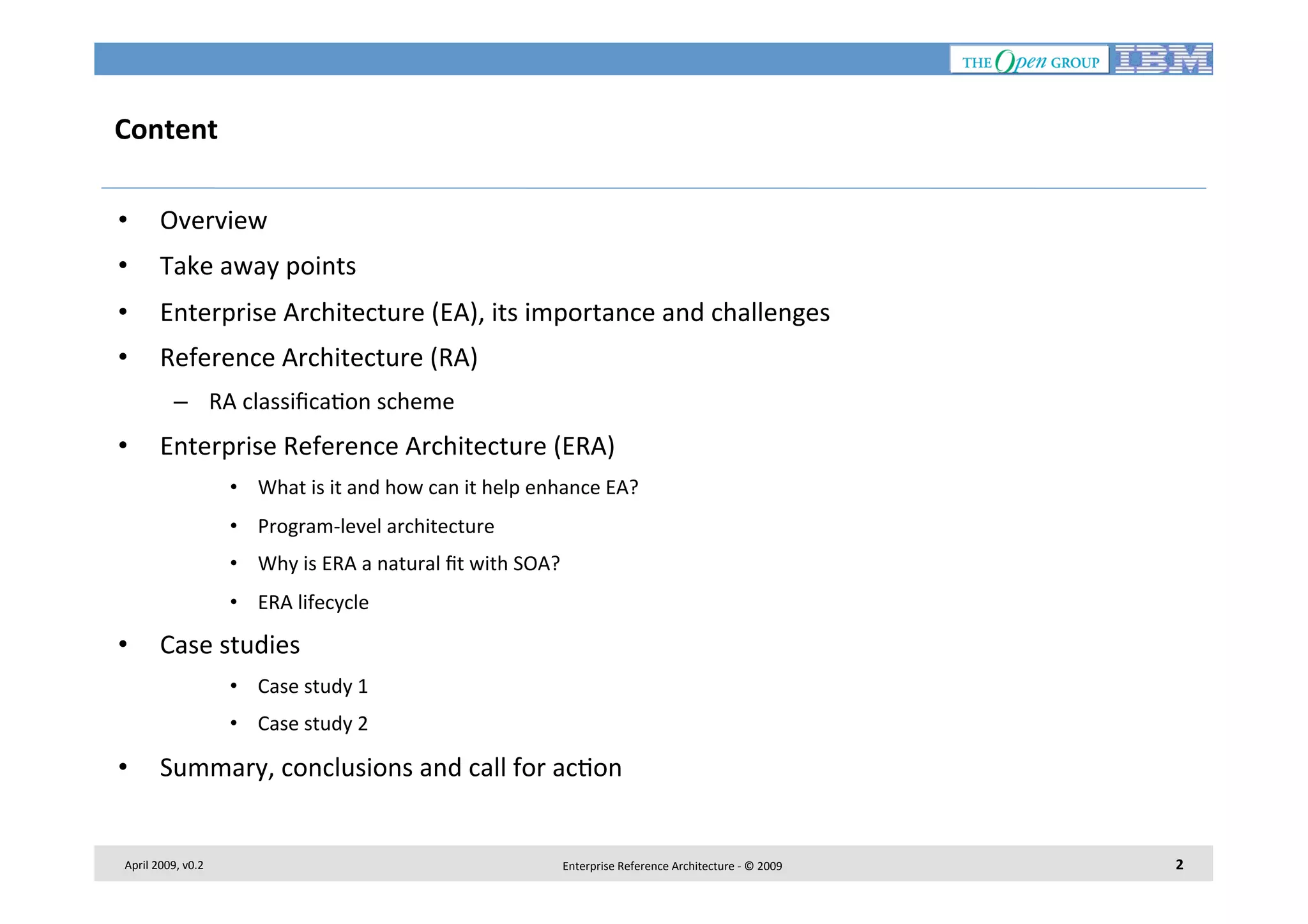 Content	
  
• 

Overview	
  

• 

Take	
  away	
  points	
  

• 

Enterprise	
  Architecture	
  (EA),	
  its	
  importance	
  and	
  challenges	
  

• 

Reference	
  Architecture	
  (RA)	
  
–  RA	
  classiﬁca7on	
  scheme	
  

• 

Enterprise	
  Reference	
  Architecture	
  (ERA)	
  
•  What	
  is	
  it	
  and	
  how	
  can	
  it	
  help	
  enhance	
  EA?	
  
•  Program-­‐level	
  architecture	
  
•  Why	
  is	
  ERA	
  a	
  natural	
  ﬁt	
  with	
  SOA?	
  
•  ERA	
  lifecycle	
  

• 

Case	
  studies	
  
•  Case	
  study	
  1	
  
•  Case	
  study	
  2	
  

• 

Summary,	
  conclusions	
  and	
  call	
  for	
  ac7on	
  

April	
  2009,	
  v0.2	
  

Enterprise	
  Reference	
  Architecture	
  -­‐	
  ©	
  2009	
  

2	
  

 