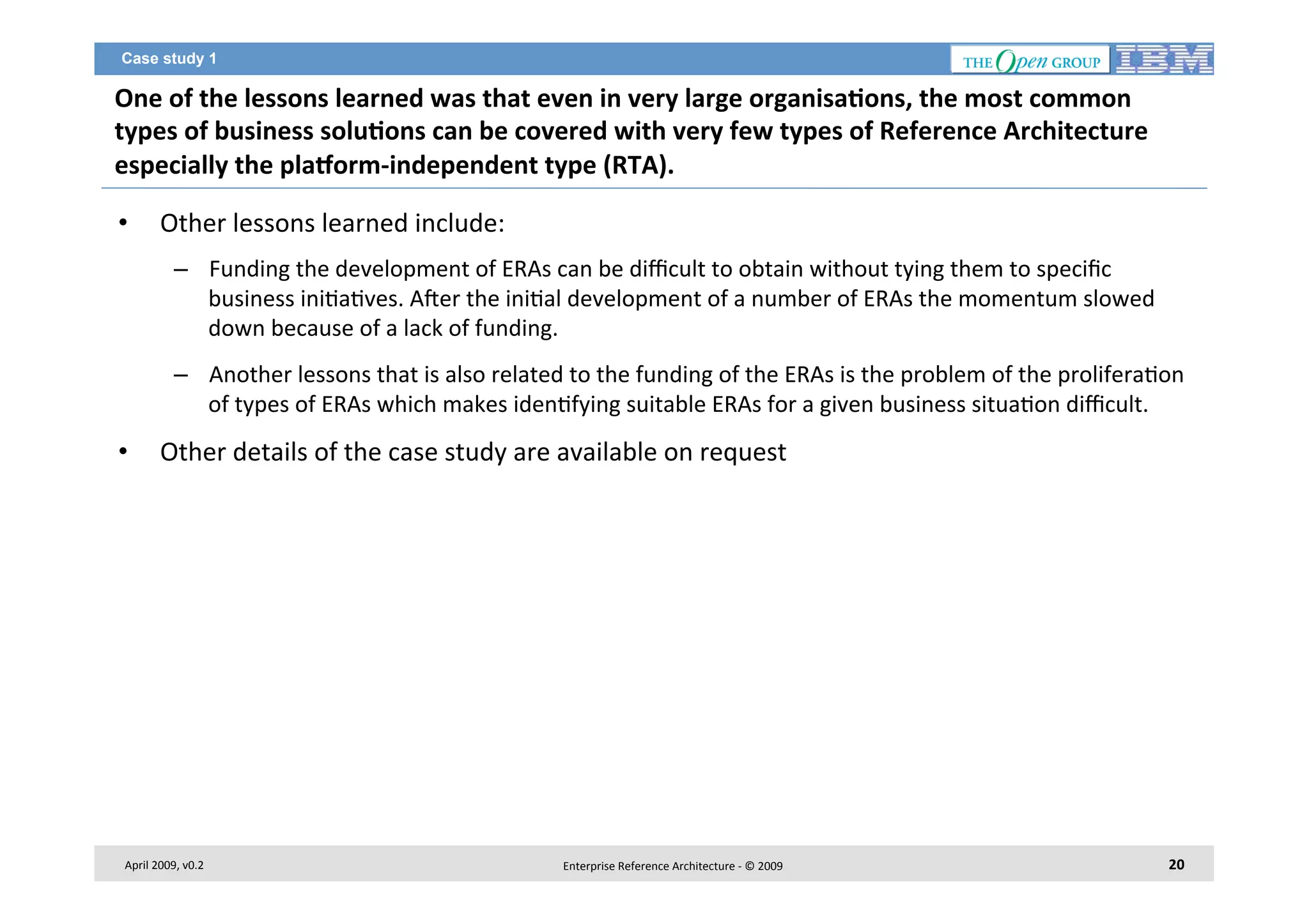 Case study 1

One	
  of	
  the	
  lessons	
  learned	
  was	
  that	
  even	
  in	
  very	
  large	
  organisa2ons,	
  the	
  most	
  common	
  
types	
  of	
  business	
  solu2ons	
  can	
  be	
  covered	
  with	
  very	
  few	
  types	
  of	
  Reference	
  Architecture	
  
especially	
  the	
  plaborm-­‐independent	
  type	
  (RTA).	
  	
  
• 

Other	
  lessons	
  learned	
  include:	
  
–  Funding	
  the	
  development	
  of	
  ERAs	
  can	
  be	
  diﬃcult	
  to	
  obtain	
  without	
  tying	
  them	
  to	
  speciﬁc	
  
business	
  ini7a7ves.	
  Ager	
  the	
  ini7al	
  development	
  of	
  a	
  number	
  of	
  ERAs	
  the	
  momentum	
  slowed	
  
down	
  because	
  of	
  a	
  lack	
  of	
  funding.	
  	
  
–  Another	
  lessons	
  that	
  is	
  also	
  related	
  to	
  the	
  funding	
  of	
  the	
  ERAs	
  is	
  the	
  problem	
  of	
  the	
  prolifera7on	
  
of	
  types	
  of	
  ERAs	
  which	
  makes	
  iden7fying	
  suitable	
  ERAs	
  for	
  a	
  given	
  business	
  situa7on	
  diﬃcult.	
  	
  

• 

Other	
  details	
  of	
  the	
  case	
  study	
  are	
  available	
  on	
  request	
  

April	
  2009,	
  v0.2	
  

Enterprise	
  Reference	
  Architecture	
  -­‐	
  ©	
  2009	
  

20	
  

 